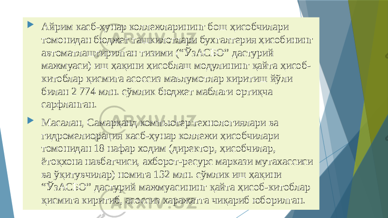  Айрим касб-ҳунар коллежларининг бош ҳисобчилари томонидан бюджет ташкилотлари бухгалтерия ҳисобининг автоматлаштирилган тизими (“ЎзАСБО” дастурий мажмуаси) иш ҳақини ҳисоблаш модулининг қайта ҳисоб- китоблар қисмига асоссиз маълумотлар киритиш йўли билан 2 774 млн. сўмлик бюджет маблағи ортиқча сарфланган.  Масалан, Самарқанд компьютер технологиялари ва гидромелиорация касб-ҳунар коллежи ҳисобчилари томонидан 18 нафар ходим (директор, ҳисобчилар, ётоқхона навбатчиси, ахборот-ресурс маркази мутахассиси ва ўқитувчилар) номига 132 млн. сўмлик иш ҳақини “ЎзАСБО” дастурий мажмуасининг қайта ҳисоб-китоблар қисмига киритиб, асоссиз харажатга чиқариб юборилган. 