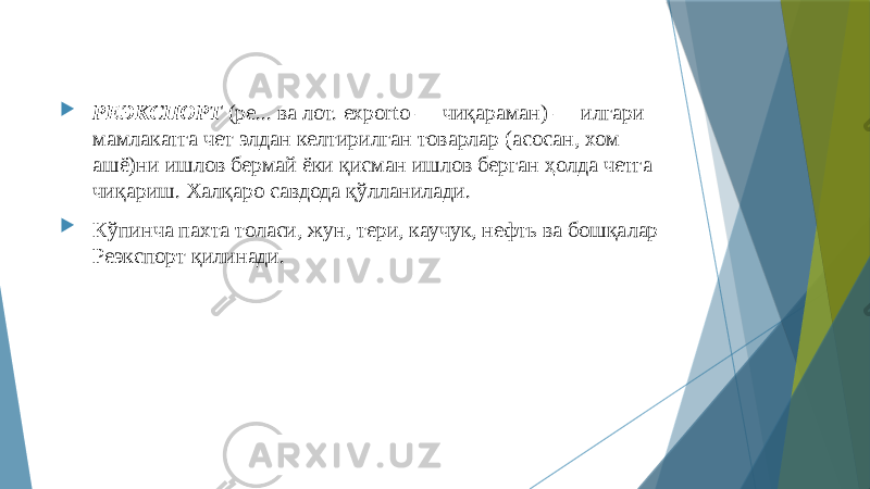  РЕЭКСПОРТ (ре... ва лот. exporto — чиқараман) — илгари мамлакатга чет элдан келтирилган товарлар (асосан, хом ашё)ни ишлов бермай ёки қисман ишлов берган ҳолда четга чиқариш. Халқаро савдода қўлланилади.  Кўпинча пахта толаси, жун, тери, каучук, нефть ва бошқалар Реэкспорт қилинади. 