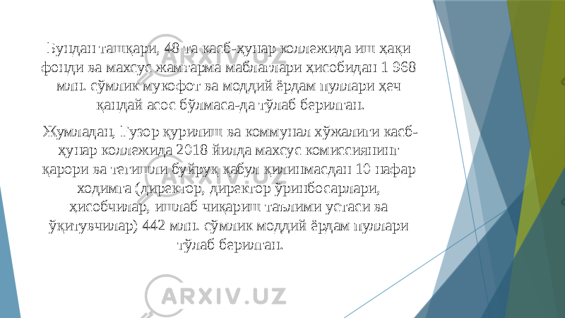 Бундан ташқари, 48 та касб-ҳунар коллежида иш ҳақи фонди ва махсус жамғарма маблағлари ҳисобидан 1 968 млн. сўмлик мукофот ва моддий ёрдам пуллари ҳеч қандай асос бўлмаса-да тўлаб берилган. Жумладан, Ғузор қурилиш ва коммунал хўжалиги касб- ҳунар коллежида 2018 йилда махсус комиссиянинг қарори ва тегишли буйруқ қабул қилинмасдан 10 нафар ходимга (директор, директор ўринбосарлари, ҳисобчилар, ишлаб чиқариш таълими устаси ва ўқитувчилар) 442 млн. сўмлик моддий ёрдам пуллари тўлаб берилган. 