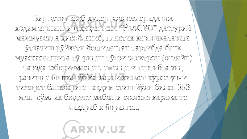 Бир қатор касб-ҳунар коллежларида эса ходимларнинг иш ҳақларини “ЎзАСБО” дастурий мажмуасида ҳисобланиб, пластик карточкаларига ўтказиш рўйхати белгиланган тартибда банк муассасаларига тўғридан-тўғри электрон (онлайн) тарзда юборилмасдан, амалдаги тартибга зид равишда бошқа рўйхатларни хизмат кўрсатувчи тижорат банкларига тақдим этиш йўли билан 353 млн. сўмлик бюджет маблағи асоссиз харажатга чиқариб юборилган. 