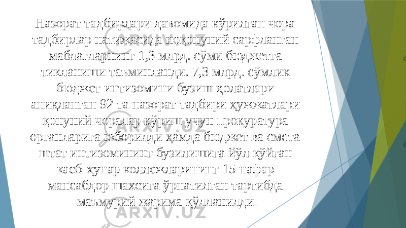 Назорат тадбирлари давомида кўрилган чора- тадбирлар натижасида ноқонуний сарфланган маблағларнинг 1,3 млрд. сўми бюджетга тикланиши таъминланди. 7,3 млрд. сўмлик бюджет интизомини бузиш ҳолатлари аниқланган 92 та назорат тадбири ҳужжатлари қонуний чоралар кўриш учун прокуратура органларига юборилди ҳамда бюджет ва смета- штат интизомининг бузилишига йўл қўйган касб-ҳунар коллежларининг 15 нафар мансабдор шахси га ўрнатилган тартибда маъмурий жарима қўлланилди. 