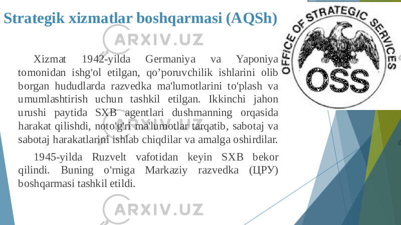 Strategik xizmatlar boshqarmasi (AQSh) Xizmat 1942-yilda Germaniya va Yaponiya tomonidan ishg&#39;ol etilgan, qo’poruvchilik ishlarini olib borgan hududlarda razvedka ma&#39;lumotlarini to&#39;plash va umumlashtirish uchun tashkil etilgan. Ikkinchi jahon urushi paytida SXB agentlari dushmanning orqasida harakat qilishdi, noto&#39;g&#39;ri ma&#39;lumotlar tarqatib, sabotaj va sabotaj harakatlarini ishlab chiqdilar va amalga oshirdilar. 1945-yilda Ruzvelt vafotidan keyin SXB bekor qilindi. Buning o&#39;rniga Markaziy razvedka (ЦРУ) boshqarmasi tashkil etildi. 