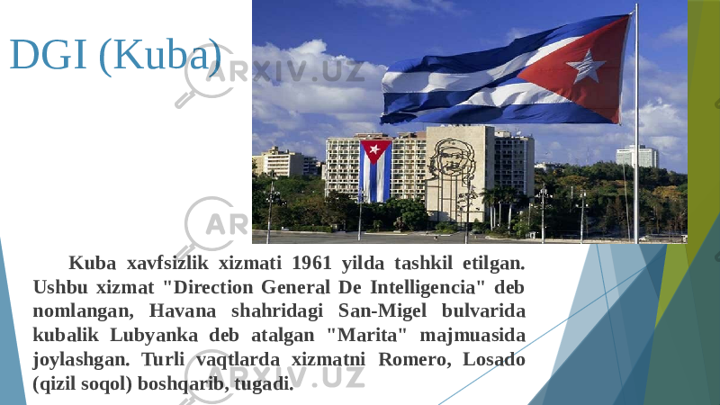 DGI (Kuba) Kuba xavfsizlik xizmati 1961 yilda tashkil etilgan. Ushbu xizmat &#34;Direction General De Intelligencia&#34; deb nomlangan, Havana shahridagi San-Migel bulvarida kubalik Lubyanka deb atalgan &#34;Marita&#34; majmuasida joylashgan. Turli vaqtlarda xizmatni Romero, Losado (qizil soqol) boshqarib, tugadi. 