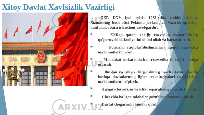 Xitoy Davlat Xavfsizlik Vazirligi XXR DXV iyul oyida 1983-yilda tashkil etilgan. Xizmatning bosh ofisi Pekinda joylashgan. Vazirlik quyidagi vazifalarni bajarish uchun javobgardir:  XXRga qarshi xorijiy razvedka xizmatlarining qo&#39;poruvchilik faoliyatini oldini olish va bartaraf etish.  Potensial raqiblar(dushmanlar) haqida razvedka ma&#39;lumotlarini olish.  Mamlakat ichkarisida kontrrazvedka ishlarini amalga oshirish.  Ilm-fan va ishlab chiqarishning barcha tarmoqlarida boshqa davlatlarning ilg&#39;or texnologiyalari to&#39;g&#39;risidagi ma&#39;lumotlarni to&#39;plash.  Xalqaro terrorizm va ichki separatizmga qarshi kurash.  Chet elda bo&#39;lgan talabalar guruhlarini nazorat qilish.  Davlat chegarasini himoya qilish. 