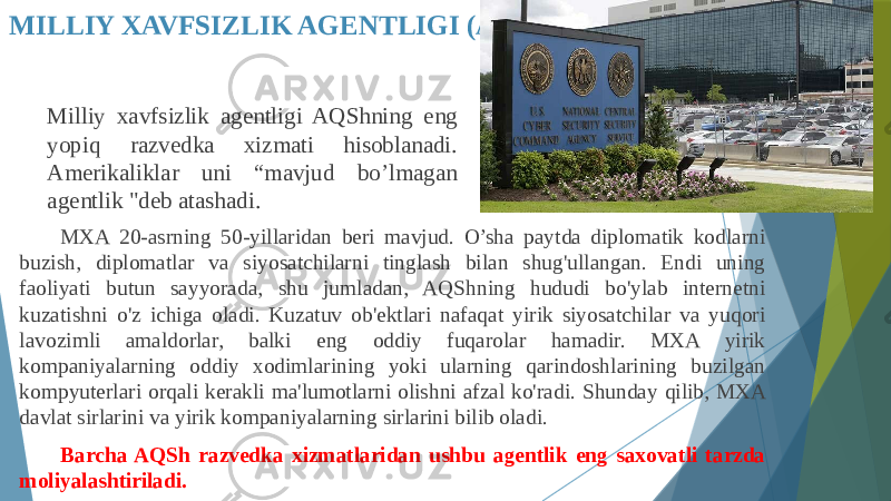 MILLIY XAVFSIZLIK AGENTLIGI (AQSH) MXA 20-asrning 50-yillaridan beri mavjud. O’sha paytda diplomatik kodlarni buzish, diplomatlar va siyosatchilarni tinglash bilan shug&#39;ullangan. Endi uning faoliyati butun sayyorada, shu jumladan, AQShning hududi bo&#39;ylab internetni kuzatishni o&#39;z ichiga oladi. Kuzatuv ob&#39;ektlari nafaqat yirik siyosatchilar va yuqori lavozimli amaldorlar, balki eng oddiy fuqarolar hamadir. MXA yirik kompaniyalarning oddiy xodimlarining yoki ularning qarindoshlarining buzilgan kompyuterlari orqali kerakli ma&#39;lumotlarni olishni afzal ko&#39;radi. Shunday qilib, MXA davlat sirlarini va yirik kompaniyalarning sirlarini bilib oladi. Barcha AQSh razvedka xizmatlaridan ushbu agentlik eng saxovatli tarzda moliyalashtiriladi. Milliy xavfsizlik agentligi AQShning eng yopiq razvedka xizmati hisoblanadi. Amerikaliklar uni “mavjud bo’lmagan agentlik &#34;deb atashadi. 