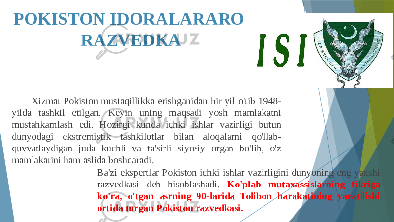 POKISTON IDORALARARO RAZVEDKA Xizmat Pokiston mustaqillikka erishganidan bir yil o&#39;tib 1948- yilda tashkil etilgan. Keyin uning maqsadi yosh mamlakatni mustahkamlash edi. Hozirgi kunda ichki ishlar vazirligi butun dunyodagi ekstremistik tashkilotlar bilan aloqalarni qo&#39;llab- quvvatlaydigan juda kuchli va ta&#39;sirli siyosiy organ bo&#39;lib, o&#39;z mamlakatini ham aslida boshqaradi. Ba&#39;zi ekspertlar Pokiston ichki ishlar vazirligini dunyoning eng yaxshi razvedkasi deb hisoblashadi. Ko&#39;plab mutaxassislarning fikriga ko&#39;ra, o&#39;tgan asrning 90-larida Tolibon harakatining yaratilishi ortida turgan Pokiston razvedkasi. 