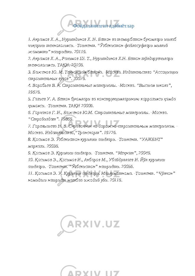 Фойдаланилган адабиётлар 1. Акрамов Х. А., Нуритдинов Х. Н. Бетон ва темирбетон буюмлари ишлаб чиқариш технологияси. -Тошкент. “Ўзбекистон файласуфлари миллий жамияти” нашриёти. 2011й. 2. Акрамов Х. А., Рахимов Ш. Т., Нуритдинов Х.Н. Бетон тўлдирувчилари технологияси. ТАҚИ. 2010й. 3. Баженов Ю. М. Технология бетона. -Москва. Издательство “Ассоциации строительных вузов”. 2007й. 4. Воробьев В. А. Строительные материалы. -Москва. “Высшая школа”, 1967й. 5. Газиев У. А. Бетон буюмлари ва конструкцияларининг коррозияси ҳамда ҳимояси. -Тошкент. ТАҚИ 2000й. 6. Горчаков Г. И., Баженов Ю.М. Строительные материалы. -Москва. “Стройиздат”. 1986й. 7. Горелышева Н. В. Справочник по дорожно-строительным материалам. - Москва. Издательство,“Транспорт”. 1972й. 8. Қосимов Э. Ўзбекистон қурилиш ашёлари. -Тошкент. “УАЖБНТ” маркази. 2003й. 9. Қосимов Э. Қурилиш ашёлари. -Тошкент. “Меҳнат”, 2004й. 10. Қосимов Э., Қосимов И., Акбаров М., Убайдуллаев И. Йўл қурилиш ашёлари. -Тошкент. “Ўзбекистон” нашриёти. 2005й. 11. Қосимов Э. У. Қурилиш ашёлари. Маьлумотнома. -Тошкент. “Чўлпон” номидаги нашриёт-матбаа ижодий уйи. 2011й. 