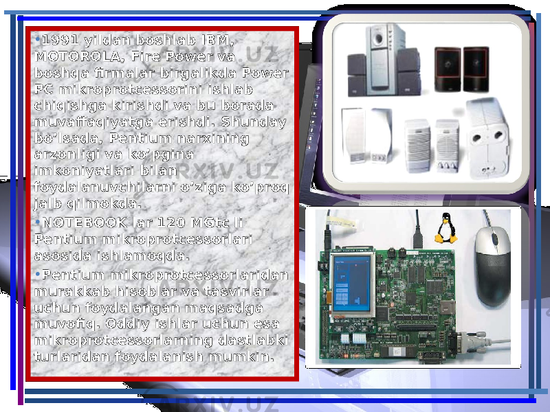 • 1991 yildan boshlab IBM, 1991 yildan boshlab IBM, MOTOROLA, Fire Power va MOTOROLA, Fire Power va boshqa firmalar birgalikda Power boshqa firmalar birgalikda Power PC mikroprotcessorini ishlab PC mikroprotcessorini ishlab chiqishga kirishdi va bu borada chiqishga kirishdi va bu borada muvaffaqiyatga erishdi. Shunday muvaffaqiyatga erishdi. Shunday bo’lsada, Pentium narxining bo’lsada, Pentium narxining arzonligi va ko’pgina arzonligi va ko’pgina imkoniyatlari bilan imkoniyatlari bilan foydalanuvchilarni o’ziga ko’proq foydalanuvchilarni o’ziga ko’proq jalb qilmokda.jalb qilmokda. • NOTEBOOK lar 120 MGtc li NOTEBOOK lar 120 MGtc li Pentium mikroprotcessorlari Pentium mikroprotcessorlari asosida ishlamoqda.asosida ishlamoqda. • Pentium mikroprotcessorlaridan Pentium mikroprotcessorlaridan murakkab hisoblar va tasvirlar murakkab hisoblar va tasvirlar uchun foydalangan maqsadga uchun foydalangan maqsadga muvofiq. Oddiy ishlar uchun esa muvofiq. Oddiy ishlar uchun esa mikroprotcessorlarning dastlabki mikroprotcessorlarning dastlabki turlaridan foydalanish mumkin.turlaridan foydalanish mumkin. 