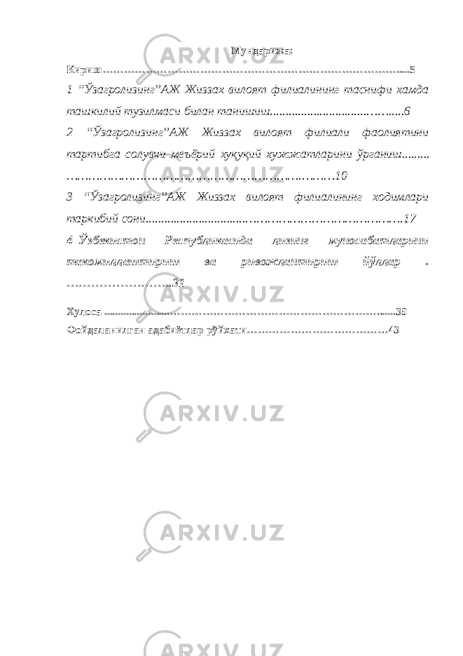 Мундарижа : Кириш ……………………………………………………………………….....5 1 “Ўзагролизинг”АЖ Жиззах вилоят филиалининг таснифи хамда ташкилий тузилмаси билан танишиш............................... …….....6 2 “Ўзагролизинг”АЖ Жиззах вилоят филиали фаолиятини тартибга солувчи меъёрий хуқуқий хужжатларини ўрганиш......... ……………………………………………………….………10 3 “Ўзагролизинг”АЖ Жиззах вилоят филиалининг ходимлари таркибий сони................................ …………………………………….17 4 k Ўзбекистон Республикасида лизинг муносабатларини такомиллаштириш ва ривожлантириш йўллар . ……………………..31 Хулоса ........................ ………………………………………………….......39 Фойдаланилган адабиётлар рўйхати…………………………………43 