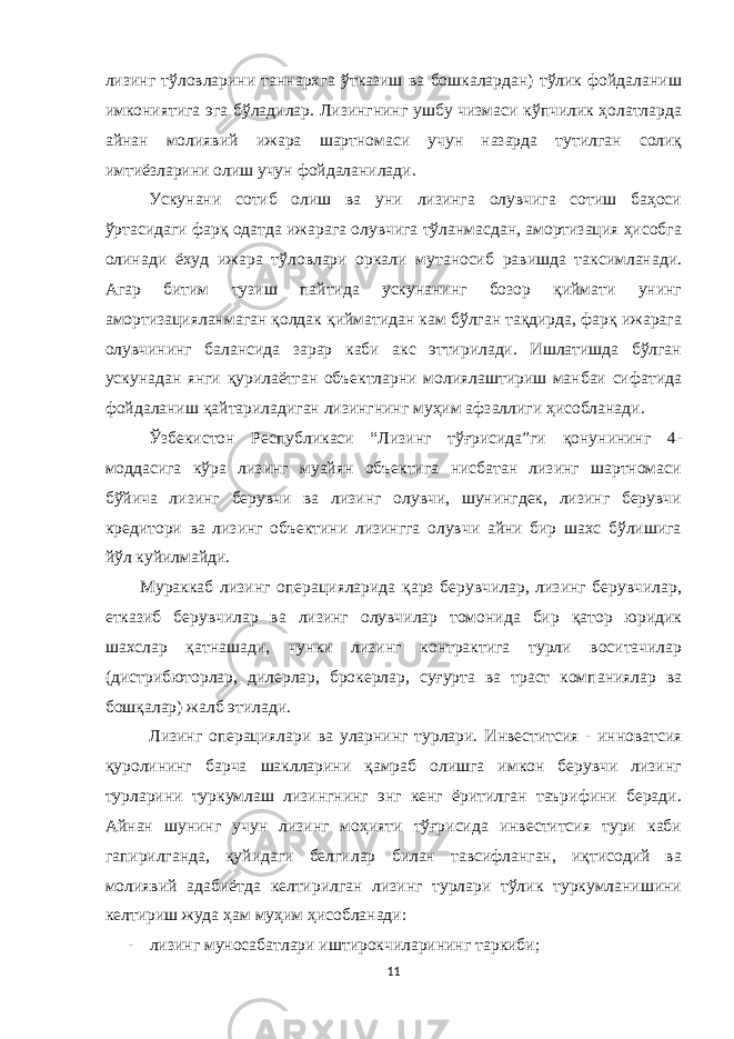 лизинг тўловларини таннарxга ўтказиш ва бошкалардан) тўлик фойдаланиш имкониятига эга бўладилар. Лизингнинг ушбу чизмаси кўпчилик ҳолатларда айнан молиявий ижара шартномаси учун назарда тутилган солиқ имтиёзларини олиш учун фойдаланилади. Ускунани сотиб олиш ва уни лизинга олувчига сотиш баҳоси ўртасидаги фарқ одатда ижарага олувчига тўланмасдан, амортизация ҳисобга олинади ёxуд ижара тўловлари оркали мутаносиб равишда таксимланади. Агар битим тузиш пайтида ускунанинг бозор қиймати унинг амортизацияланмаган қолдак қийматидан кам бўлган тақдирда, фарқ ижарага олувчининг балансида зарар каби акс эттирилади. Ишлатишда бўлган ускунадан янги қурилаётган объектларни молиялаштириш манбаи сифатида фойдаланиш қайтариладиган лизингнинг муҳим афзаллиги ҳисобланади. Ўзбекистон Республикаси “Лизинг тўғрисида”ги қонунининг 4- моддасига кўра лизинг муайян объектига нисбатан лизинг шартномаси бўйича лизинг берувчи ва лизинг олувчи, шунингдек, лизинг берувчи кредитори ва лизинг объектини лизингга олувчи айни бир шахс бўлишига йўл куйилмайди. Мураккаб лизинг операцияларида қарз берувчилар, лизинг берувчилар, етказиб берувчилар ва лизинг олувчилар томонида бир қатор юридик шаxслар қатнашади, чунки лизинг контрактига турли воситачилар (дистрибюторлар, дилерлар, брокерлар, суғурта ва траст компаниялар ва бошқалар) жалб этилади. Лизинг операциялари ва уларнинг турлари. Инвеститсия - инноватсия қуролининг барча шаклларини қамраб олишга имкон берувчи лизинг турларини туркумлаш лизингнинг энг кенг ёритилган таърифини беради. Айнан шунинг учун лизинг моҳияти тўғрисида инвеститсия тури каби гапирилганда, қуйидаги белгилар билан тавсифланган, иқтисодий ва молиявий адабиётда келтирилган лизинг турлари тўлик туркумланишини келтириш жуда ҳам муҳим ҳисобланади: - лизинг муносабатлари иштирокчиларининг таркиби; 11 