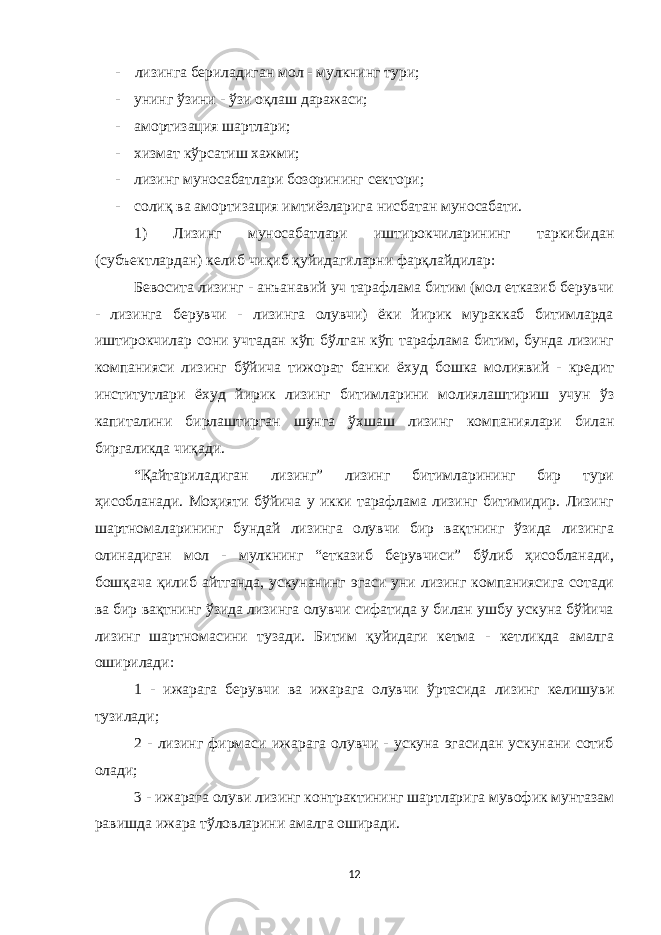 - лизинга бериладиган мол - мулкнинг тури; - унинг ўзини - ўзи оқлаш даражаси; - амортизация шартлари; - xизмат кўрсатиш хажми; - лизинг муносабатлари бозорининг сектори; - солиқ ва амортизация имтиёзларига нисбатан муносабати. 1) Лизинг муносабатлари иштирокчиларининг таркибидан (субъектлардан) келиб чиқиб қуйидагиларни фарқлайдилар: Бевосита лизинг - анъанавий уч тарафлама битим (мол етказиб берувчи - лизинга берувчи - лизинга олувчи) ёки йирик мураккаб битимларда иштирокчилар сони учтадан кўп бўлган кўп тарафлама битим, бунда лизинг компанияси лизинг бўйича тижорат банки ё x уд бошка молиявий - кредит институтлари ё x уд йирик лизинг битимларини молиялаштириш учун ўз капиталини бирлаштирган шунга ў x шаш лизинг компаниялари билан биргаликда чи қ ади. “Қайтариладиган лизинг” лизинг битимларининг бир тури ҳисобланади. Моҳияти бўйича у икки тарафлама лизинг битимидир. Лизинг шартномаларининг бундай лизинга олувчи бир вақтнинг ўзида лизинга олинадиган мол - мулкнинг “етказиб берувчиси” бўлиб ҳисобланади, бошқача қилиб айтганда, ускунанинг эгаси уни лизинг компаниясига сотади ва бир вақтнинг ўзида лизинга олувчи сифатида у билан ушбу ускуна бўйича лизинг шартномасини тузади. Битим қуйидаги кетма - кетликда амалга оширилади: 1 - ижарага берувчи ва ижарага олувчи ўртасида лизинг келишуви тузилади; 2 - лизинг фирмаси ижарага олувчи - ускуна эгасидан ускунани сотиб олади; 3 - ижарага олуви лизинг контрактининг шартларига мувофик мунтазам равишда ижара тўловларини амалга оширади. 12 