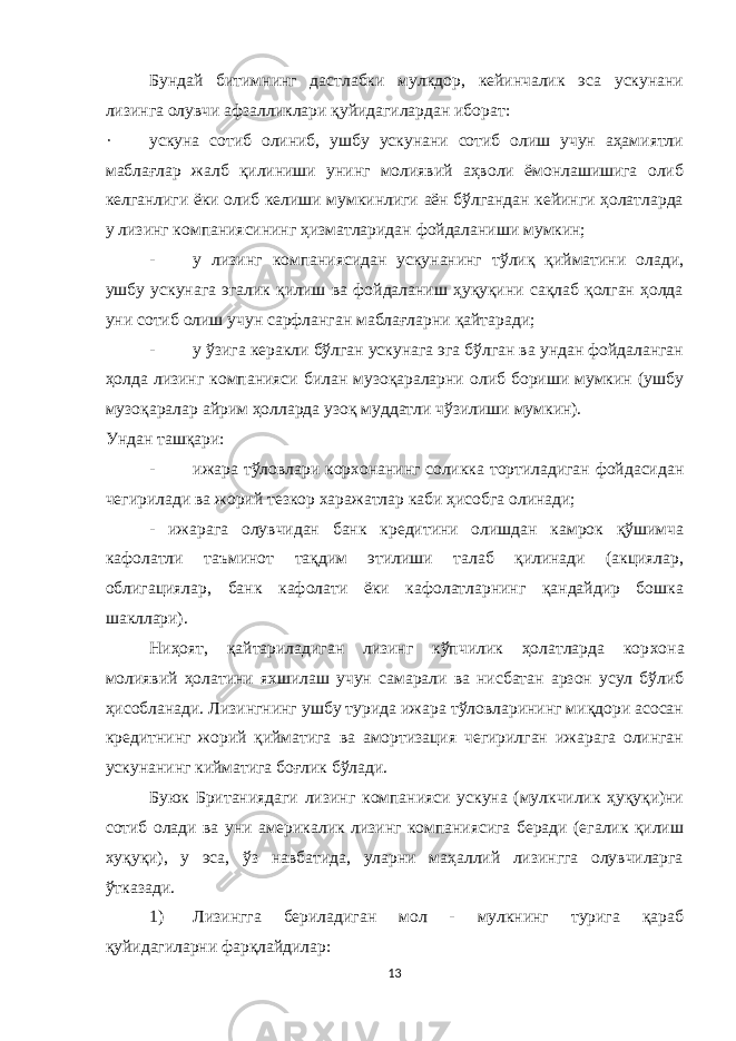 Бундай битимнинг дастлабки мулкдор, кейинчалик эса ускунани лизинга олувчи афзалликлари қуйидагилардан иборат: · ускуна сотиб олиниб, ушбу ускунани сотиб олиш учун аҳамиятли маблағлар жалб қилиниши унинг молиявий аҳволи ёмонлашишига олиб келганлиги ёки олиб келиши мумкинлиги аён бўлгандан кейинги ҳолатларда у лизинг компаниясининг ҳизматларидан фойдаланиши мумкин; - у лизинг компаниясидан ускунанинг тўлиқ қийматини олади, ушбу ускунага эгалик қилиш ва фойдаланиш ҳуқуқини сақлаб қолган ҳолда уни сотиб олиш учун сарфланган маблағларни қайтаради; - у ўзига керакли бўлган ускунага эга бўлган ва ундан фойдаланган ҳолда лизинг компанияси билан музоқараларни олиб бориши мумкин (ушбу музоқаралар айрим ҳолларда узоқ муддатли чўзилиши мумкин). Ундан таш қ ари: - ижара тўловлари корxонанинг соликка тортиладиган фойдасидан чегирилади ва жорий тезкор xаражатлар каби ҳисобга олинади; - ижарага олувчидан банк кредитини олишдан камрок қўшимча кафолатли таъминот тақдим этилиши талаб қилинади (акциялар, облигациялар, банк кафолати ёки кафолатларнинг қандайдир бошка шакллари). Ниҳоят, қайтариладиган лизинг кўпчилик ҳолатларда кор x она молиявий ҳолатини я x шилаш учун самарали ва нисбатан арзон усул бўлиб ҳисобланади. Лизингнинг ушбу турида ижара тўловларининг миқдори асосан кредитнинг жорий қийматига ва амортизация чегирилган ижарага олинган ускунанинг кийматига боғлик бўлади. Буюк Британиядаги лизинг компанияси ускуна (мулкчилик ҳуқуқи)ни сотиб олади ва уни америкалик лизинг компаниясига беради (егалик қилиш хуқуқи), у эса, ўз навбатида, уларни маҳаллий лизингга олувчиларга ўтказади. 1) Лизингга бериладиган мол - мулкнинг турига қараб қуйидагиларни фарқлайдилар: 13 