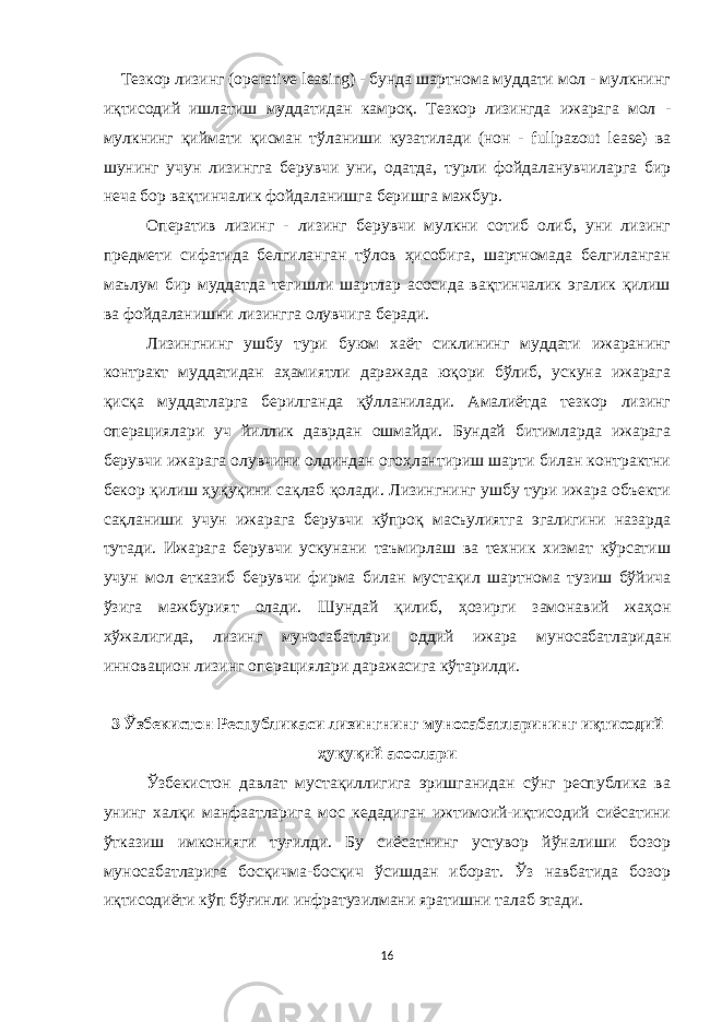  Тезкор лизинг (operative leasing) - бунда шартнома муддати мол - мулкнинг иқтисодий ишлатиш муддатидан камроқ. Тезкор лизингда ижарага мол - мулкнинг қиймати қисман тўланиши кузатилади (нон - fullpazout lease) ва шунинг учун лизингга берувчи уни, одатда, турли фойдаланувчиларга бир неча бор вақтинчалик фойдаланишга беришга мажбур. Оператив лизинг - лизинг берувчи мулкни сотиб олиб, уни лизинг предмети сифатида белгиланган тўлов ҳисобига, шартномада белгиланган маълум бир муддатда тегишли шартлар асосида вақтинчалик эгалик қилиш ва фойдаланишни лизингга олувчига беради. Лизингнинг ушбу тури буюм хаёт сиклининг муддати ижаранинг контракт муддатидан аҳамиятли даражада юқори бўлиб, ускуна ижарага қисқа муддатларга берилганда қўлланилади. Амалиётда тезкор лизинг операциялари уч йиллик даврдан ошмайди. Бундай битимларда ижарага берувчи ижарага олувчини олдиндан огоҳлантириш шарти билан контрактни бекор қилиш ҳуқуқини сақлаб қолади. Лизингнинг ушбу тури ижара объекти сақланиши учун ижарага берувчи кўпроқ масъулиятга эгалигини назарда тутади. Ижарага берувчи ускунани таъмирлаш ва теxник хизмат кўрсатиш учун мол етказиб берувчи фирма билан мустақил шартнома тузиш бўйича ўзига мажбурият олади. Шундай қилиб, ҳозирги замонавий жаҳон xўжалигида, лизинг муносабатлари оддий ижара муносабатларидан инновацион лизинг операциялари даражасига кўтарилди. 3 Ўзбекистон Республикаси лизингнинг муносабатларининг иқтисодий ҳуқуқий асослари Ўзбекистон давлат мустақиллигига эришганидан сўнг республика ва унинг халқи манфаатларига мос кедадиган ижтимоий-иқтисодий сиёсатини ўтказиш имконияги туғилди. Бу сиёсатнинг устувор йўналиши бозор муносабатларига босқичма-босқич ўсишдан иборат. Ўз навбатида бозор иқтисодиёти кўп бўғинли инфратузилмани яратишни талаб этади. 16 