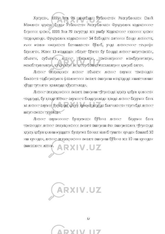 Хусусан, 1995 йил 25 декабрда Ўзбекистон Республикаси Олий Мажлиси қарори билан Ўзбекистон Республикаси Фуқаролик кодексининг биринчи қисми, 1996 йил 29 августда эса ушбу Кодекснинг иккинчи қисми тасдиқланди. Фуқаролик кодексининг 34-бобидаги олтинчи банди лизингга, яъни молия ижарасига бағишланган бўлиб, унда лизингнинг таърифи берилган. Жами 13 моддадан иборат бўлган бу бандда лизинг шартномаси, объекти, субъекти, лизинг тўловлари, томонларнинг мажбуриятлари, жавобгарликлари, ҳуқуқлари ва қатор бошқа масалаларни қамраб олган. Лизинг операцияси лизинг объекти лизинг олувчи томонидан бевосита тадбиркорлик фаолиятини амалга ошириш мақсадида ишлатилиши кўзда тутилган ҳолларда кўрсатилади. Лизинг операциясини амалга ошириш тўғрисида қарор қабул қилинган тақдирда, бу ҳакда лизинг олувчига билдирилади ҳамда лизинг берувчи банк ва лизинг олувчи ўртасида қонун ҳужжатларида белгиланган тартибда лизинг шартномаси тузилади. Лизинг олувчининг буюртмаси бўйича лизинг берувчи банк томонидан лизинг операциясини амалга ошириш ёки оширмаслик тўғрисида қарор қабул қилиш муддати буюртма банкка келиб тушган кундан бошлаб 30 иш кунидан, лизинг операциясини амалга ошириш бўйича эса 10 иш кунидан ошмаслиги лозим. 17 