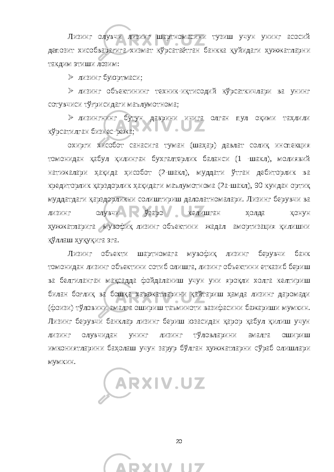 Лизинг олувчи лизинг шартномасини тузиш учун унинг асосий депозит хисобварағига хизмат кўрсатаётган банкка қуйидаги ҳужжатларни такдим этиши лозим:  лизинг буюртмаси;  лизинг объектининг техник-иқтисодий кўрсаткичлари ва унинг сотувчиси тўғрисидаги маълумотнома;  лизингнинг бутун даврини ичига олган пул оқими таҳлили кўрсатилган бизнес-режа ; охирги хисобот санасига туман (шаҳар) давлат солиқ инспекция томонидан қабул қилинган бухгалтерлик баланси (1 -шакл), молиявий натижалари ҳақида ҳисобот (2-шакл), муддати ўтган дебиторлик ва кредиторлик қарздорлик ҳақидаги маълумотнома (2а-шакл), 90 кундан ортиқ муддатдаги қарздорликни солиштириш далолатномалари. Лизинг берувчи ва лизинг олувчи ўзаро келишган ҳолда қонун ҳужжатларига мувофиқ лизинг объектини жадал амортизация қилишни қўллаш ҳуқуқига эга. Лизинг объекти шартномага мувофиқ лизинг берувчи банк томонидан лизинг объектини сотиб олишга, лизинг объектини етказиб бериш ва белгиланган мақсадда фойдаланиш учун уни яроқли холга келтириш билан боғлиқ ва бошқа харажатларини қайтариш ҳамда лизинг даромади (фоизи) тўловини амалга ошириш таъминоти вазифасини бажариши мумкин. Лизинг берувчи банклар лизинг бериш юзасидан қарор қабул қилиш учун лизинг олувчидан унинг лизинг тўловларини амалга ошириш имкониятларини баҳолаш учун зарур бўлган ҳужжатларни сўраб олишлари мумкин. 20 