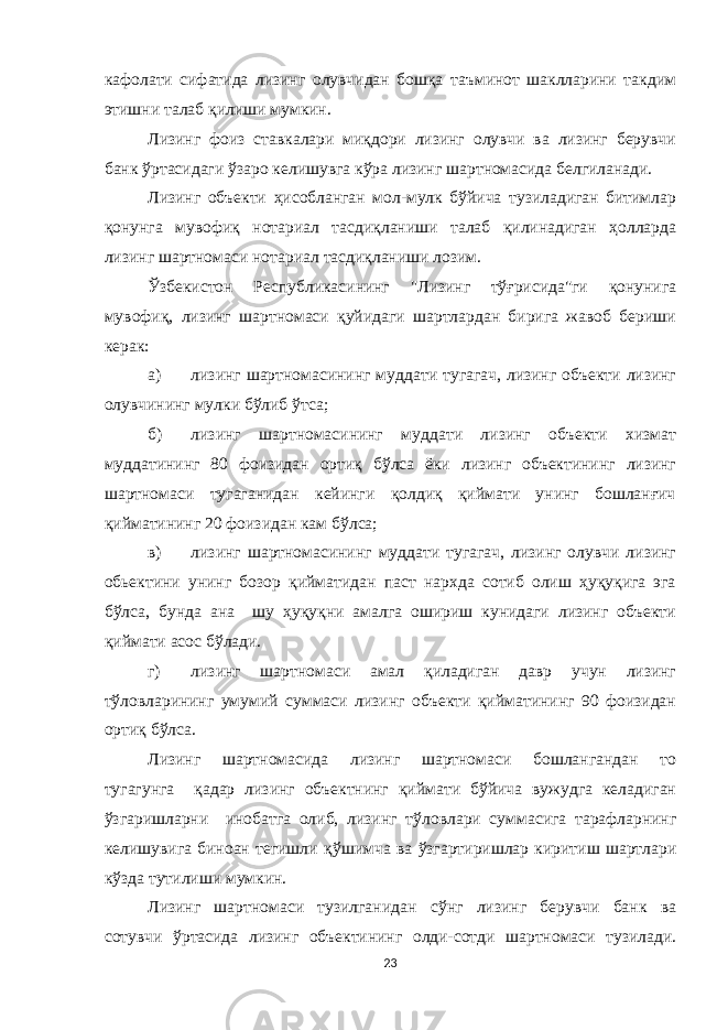 кафолати сифатида лизинг олувчидан бошқа таъминот шаклларини такдим этишни талаб қилиши мумкин. Лизинг фоиз ставкалари миқдори лизинг олувчи ва лизинг берувчи банк ўртасидаги ўзаро келишувга кўра лизинг шартномасида белгиланади. Лизинг объекти ҳисобланган мол-мулк бўйича тузиладиган битимлар қонунга мувофиқ нотариал тасдиқланиши талаб қилинадиган ҳолларда лизинг шартномаси нотариал тасдиқланиши лозим. Ўзбекистон Республикасининг &#34;Лизинг тўғрисида&#34;ги қонунига мувофиқ, лизинг шартномаси қуйидаги шартлардан бирига жавоб бериши керак : а) лизинг шартномасининг муддати тугагач, лизинг объекти лизинг олувчининг мулки бўлиб ў тса; б) лизинг шартномасининг муддати лизинг объекти хизмат муддатининг 80 фоизидан ортиқ бўлса ёки лизинг объектининг лизинг шартномаси тугаганидан кейинги қолдиқ қиймати унинг бошланғич қийматининг 20 фоизидан кам бўлса; в) лизинг шартномасининг муддати тугагач, лизинг олувчи лизинг обьектини унинг бозор қийматидан паст нархда сотиб олиш ҳуқуқига эга бўлса, бунда ана шу ҳуқуқни амалга ошириш кунидаги лизинг объекти қиймати асос бўлади. г) лизинг шартномаси амал қиладиган давр учун лизинг тўловларининг умумий суммаси лизинг объекти қийматининг 90 фоизидан ортиқ б ў лса. Лизинг шартномасида лизинг шартномаси бошлангандан то тугагунга қадар лизинг объектнинг қиймати бўйича вужудга келадиган ў згаришларни инобатга олиб, лизинг т ў ловлари суммасига тарафларнинг келишувига биноан тегишли қ ў шимча ва ў згартиришлар киритиш шартлари к ў зда тутил и ши мумкин. Лизинг шартномаси тузилганидан с ў нг лизинг берувчи банк ва сотувчи ўртасида лизинг объектининг олди-сотди шартномаси тузилади. 23 