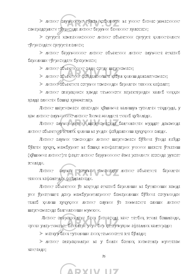  лизинг олувчининг тўлов қобилияти ва унинг бизнес-режасининг самарадорлиги тўғрисида лизинг берувчи банкнинг хулосаси;  суғурта компаниясининг лизинг объектини суғурта қилинганлиги тўғрисидаги суғурта полиси;  лизинг берувчининг лизинг объектини лизинг олувчига етказиб берилиши тўғрисидаги буюртмаси;  лизинг объектининг олди-сотди шартномаси;  лизинг объектини фойдаланишга қабул қилиш далолатномаси;  лизинг объектига сотувчи томонидан берилган техник кафолат;  лизинг операцияси ҳамда таъминоти характеридан келиб чиққан ҳолда олинган бошқа ҳужжатлар. Лизинг шартномаси юзасидан қ ў шимча келишув тузилган та қ дирда, у ҳам лизинг олувчининг лизинг йиғма жилдига тикиб қуйилади. Лизинг олувчи лизинг шартномасида белгиланган муддат давомида лизинг объектига эгалик қилиш ва ундан фойдаланиш ҳуқуқини олади. Лизинг олувчи томонидан лизинг шартномаси бўйича ў зида пайдо бўлган ҳуқуқ, мажбурият ва бошқа манфаатларни учинчи шахсга ў тказиш (қ ў шимча лизинг)га фақат лизинг берувчининг ёзма розилиги асосида рухсат этилади. Лизинг олувчи сотувчи томонидан лизинг объектига берилган техник кафолатдан фойдаланади. Лизинг объектини ўз вақтида етказиб берилиши ва бутланиши хамда уни ўрнатишга доир мажбуриятларнинг бажарилиши бўйича сотувчидан талаб қилиш ҳуқуқини лизинг олувчи ўз зиммасига олиши лизинг шартномасида белгиланиши мумкин. Лизинг операциялари банк бизнесида кенг та т биқ этила бошланди, чунки улар тижорат банклари учун бир қатор муҳим афзаллик келтиради:  мазкур банк тузилиши аниқ таъминотга эга б ў лади;  лизинг операциялари ва у билан боғлиқ хизматлар мунтазам кенгаяди; 25 