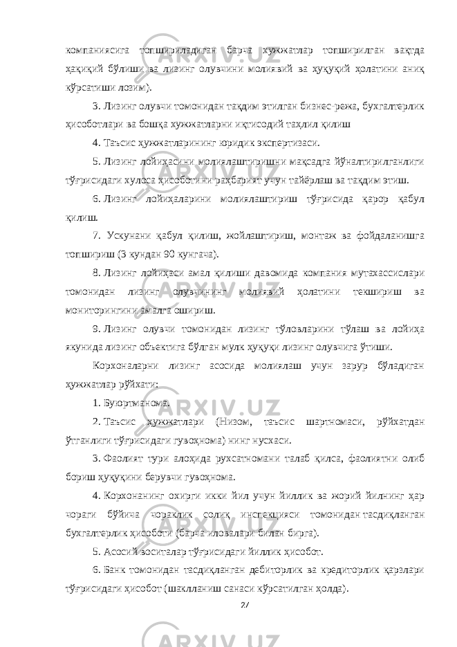 компаниясига топшириладиган барча хужжатлар топширилган вақтда ҳақиқий бўлиши ва лизинг олувчини молиявий ва ҳуқуқий ҳолатини аниқ кўрсатиши лозим). 3.   Лизинг олувчи томонидан тақдим этилган бизнес-режа, бухгалтерлик ҳисоботлари ва бошқа хужжатларни иқтисодий таҳлил қилиш 4.   Таъсис ҳужжатларининг юридик экспертизаси. 5.   Лизинг лойиҳасини молиялаштиришни мақсадга йўналтирилганлиги тўғрисидаги хулоса ҳисоботини раҳбарият учун тайёрлаш ва тақдим этиш. 6.   Лизинг лойиҳаларини молиялаштириш тўғрисида қарор қабул қилиш. 7. Ускунани қабул қилиш, жойлаштириш, монтаж ва фойдаланишга топшириш (3 кундан 90 кунгача). 8.   Лизинг лойиҳаси амал қилиши давомида компания мутахассислари томонидан лизинг олувчининг молиявий ҳолатини текшириш ва мониторингини амалга ошириш. 9.   Лизинг олувчи томонидан лизинг тўловларини тўлаш ва лойиҳа якунида лизинг объектига бўлган мулк ҳуқуқи лизинг олувчига ўтиши. Корхоналарни лизинг асосида молиялаш учун зарур бўладиган ҳужжатлар рўйхати: 1.   Буюртманома. 2.   Таъсис ҳужжатлари (Низом, таъсис шартномаси, рўйхатдан ўтганлиги тўғрисидаги гувоҳнома) нинг нусхаси. 3.   Фаолият тури алоҳида рухсатномани талаб қилса, фаолиятни олиб бориш ҳуқуқини берувчи гувоҳнома. 4.   Корхонанинг охирги икки йил учун йиллик ва жорий йилнинг ҳар чораги бўйича чораклик солиқ инспекцияси томонидан   тасдиқланган бухгалтерлик ҳисоботи (барча иловалари билан бирга). 5.   Асосий воситалар тўғрисидаги йиллик ҳисобот . 6.   Банк томонидан тасдиқланган дебиторлик ва кредиторлик қарзлари тўғрисидаги ҳисобот (шаклланиш санаси кўрсатилган ҳолда). 27 