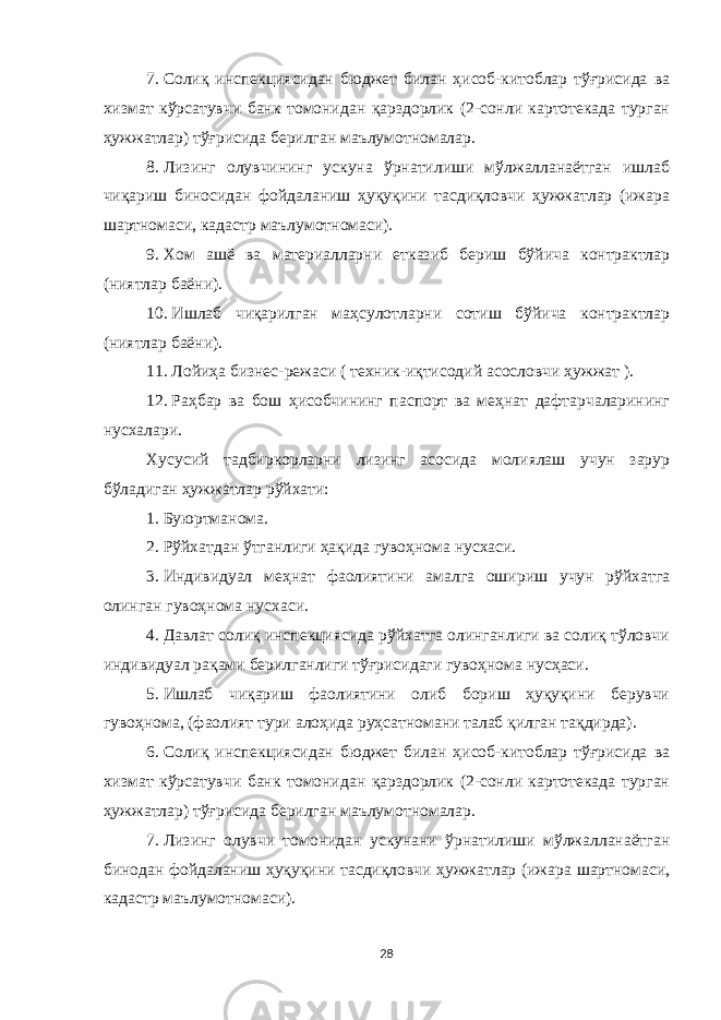 7.   Солиқ инспекциясидан бюджет билан ҳисоб-китоблар тўғрисида ва хизмат кўрсатувчи банк томонидан қарздорлик (2-сонли картотекада турган ҳужжатлар) тўғрисида берилган маълумотномалар. 8.   Лизинг олувчининг ускуна ўрнатилиши мўлжалланаётган ишлаб чиқариш биносидан фойдаланиш ҳуқуқини тасдиқловчи ҳужжатлар (ижара шартномаси, кадастр маълумотномаси). 9.   Хом ашё ва материалларни етказиб бериш бўйича контрактлар (ниятлар баёни). 10.   Ишлаб чиқарилган маҳсулотларни сотиш бўйича контрактлар (ниятлар баёни). 11.   Лойиҳа бизнес-режаси ( техник-иқтисодий асословчи ҳужжат ). 12.   Раҳбар ва бош ҳисобчининг паспорт ва меҳнат дафтарчаларининг нус х алари. Хусусий тадбиркорларни лизинг асосида молиялаш учун зарур бўладиган ҳужжатлар рўйхати: 1.   Буюртманома. 2.   Рўйхатдан ўтганлиги ҳақида гувоҳнома нусхаси. 3.   Индивидуал меҳнат фаолиятини амалга ошириш учун рўйхатга олинган гувоҳнома нусхаси. 4.   Давлат солиқ инспекциясида рўйхатга олинганлиги ва солиқ тўловчи индивидуал рақами берилганлиги тўғрисидаги гувоҳнома нусҳаси. 5.   Ишлаб чиқариш фаолиятини олиб бориш ҳуқуқини берувчи гувоҳнома, (фаолият тури алоҳида руҳсатномани талаб қилган тақдирда). 6.   Солиқ инспекциясидан бюджет билан ҳисоб-китоблар тўғрисида ва хизмат кўрсатувчи банк томонидан қарздорлик (2-сонли картотекада турган ҳужжатлар) тўғрисида берилган маълумотномалар. 7.   Лизинг олувчи томонидан ускунани ўрнатилиши мўлжалланаётган бинодан фойдаланиш ҳуқуқини тасдиқловчи ҳужжатлар (ижара шартномаси, кадастр маълумотномаси). 28 