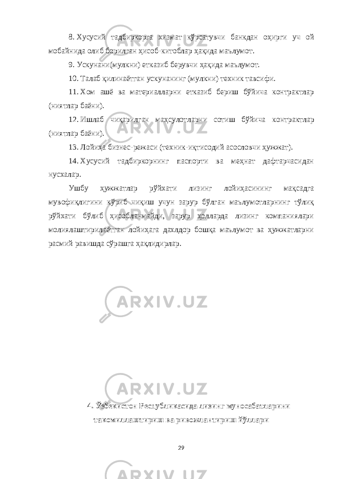 8.   Хусусий тадбиркорга хизмат кўрсатувчи банкдан оҳирги уч ой мобайнида олиб борилган ҳисоб-китоблар ҳақида маълумот. 9.   Ускунани(мулкни) етказиб берувчи ҳақида маълумот. 10.   Талаб қилинаётган ускунани нг (мулкни) техник тавсифи. 11.   Хом ашё ва материалларни етказиб бериш бўйича контрактлар (ниятлар баёни). 12.   Ишлаб чиқарилган маҳсулотларни сотиш бўйича контрактлар (ниятлар баёни). 13.   Лойиҳа бизнес-режаси (техник-иқтисодий асословчи ҳужжат). 14.   Хусусий тадбиркорнинг паспорти ва меҳнат дафтарчасидан нусхалар. Ушбу ҳужжатлар рўйхати лизинг лойиҳасининг мақсадга мувофиқлигини кўриб чиқиш учун зарур бўлган маълумотларнинг тўлиқ рўйхати бўлиб ҳисобланмайди, зарур ҳолларда лизинг компаниялари молиялаштирилаётган лойиҳага дахлдор бошқа маълумот ва ҳужжатларни расмий равишда сўрашга ҳақлидирлар. 4. Ўзбекистон Республикасида лизинг муносабатларини такомиллаштириш ва ривожлантириш йўллари 29 