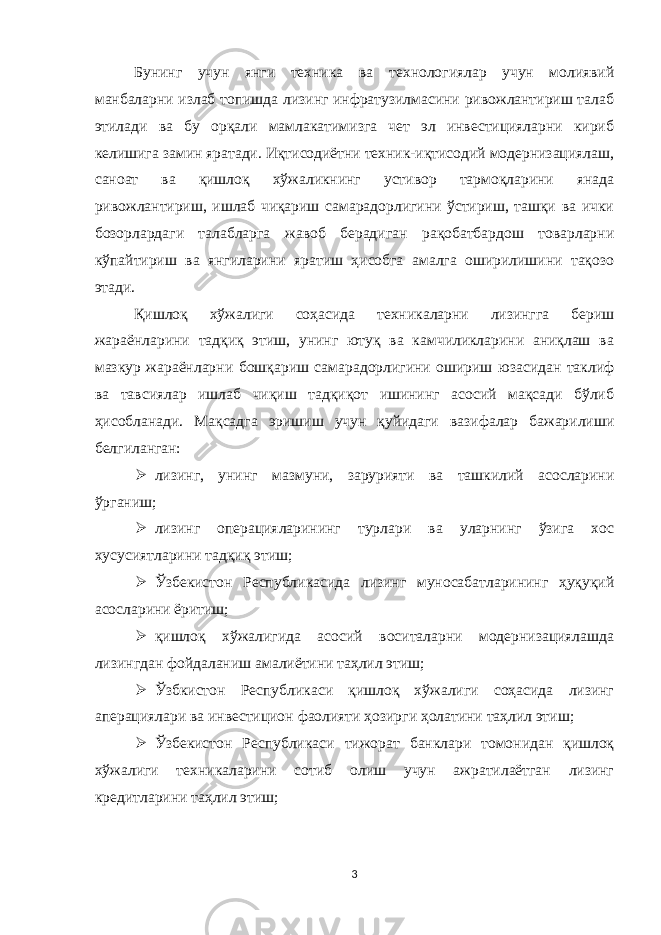 Бунинг учун янги техника ва технологиялар учун молиявий манбаларни излаб топишда лизинг инфратузилмасини ривожлантириш талаб этилади ва бу орқали мамлакатимизга чет эл инвестицияларни кириб келишига замин яратади. Иқтисодиётни техник-иқтисодий модернизациялаш, саноат ва қишлоқ хўжаликнинг устивор тармоқларини янада ривожлантириш, ишлаб чиқариш самарадорлигини ўстириш, ташқи ва ички бозорлардаги талабларга жавоб берадиган рақобатбардош товарларни кўпайтириш ва янгиларини яратиш ҳисобга амалга оширилишини тақозо этади. Қишлоқ хўжалиги соҳасида техникаларни лизингга бериш жараёнларини тадқиқ этиш, унинг ютуқ ва камчиликларини аниқлаш ва мазкур жараёнларни бошқариш самара дорлигини ошириш юзасидан таклиф ва тавсиялар ишлаб чиқиш тадқиқот ишининг асосий мақсади бўлиб ҳисобланади. Мақсадга эришиш учун қуйидаги вазифалар бажарилиши белгиланган:  л изинг, унинг м азмун и, зарурияти ва ташкилий асосларини ўрганиш;  л изинг операцияларининг турлари ва уларнинг ўзига хос хусусиятларини тадқиқ этиш;  Ўзбекистон Республикасида лизинг муносабатларининг ҳуқуқий асосларини ёритиш;  қ ишлоқ хўжалигида асосий воситаларни модернизациялашда лизингдан фойдаланиш амалиётини таҳлил этиш;  Ўзбкистон Республикаси қишлоқ хўжалиги соҳасида лизинг аперациялари ва инвестицион фаолияти ҳозирги ҳолатини таҳлил этиш;  Ўзбекистон Республикаси тижорат банклари томонидан қишлоқ хўжалиги техникаларини сотиб олиш учун ажратилаётган лизинг кредитларини таҳлил этиш; 3 