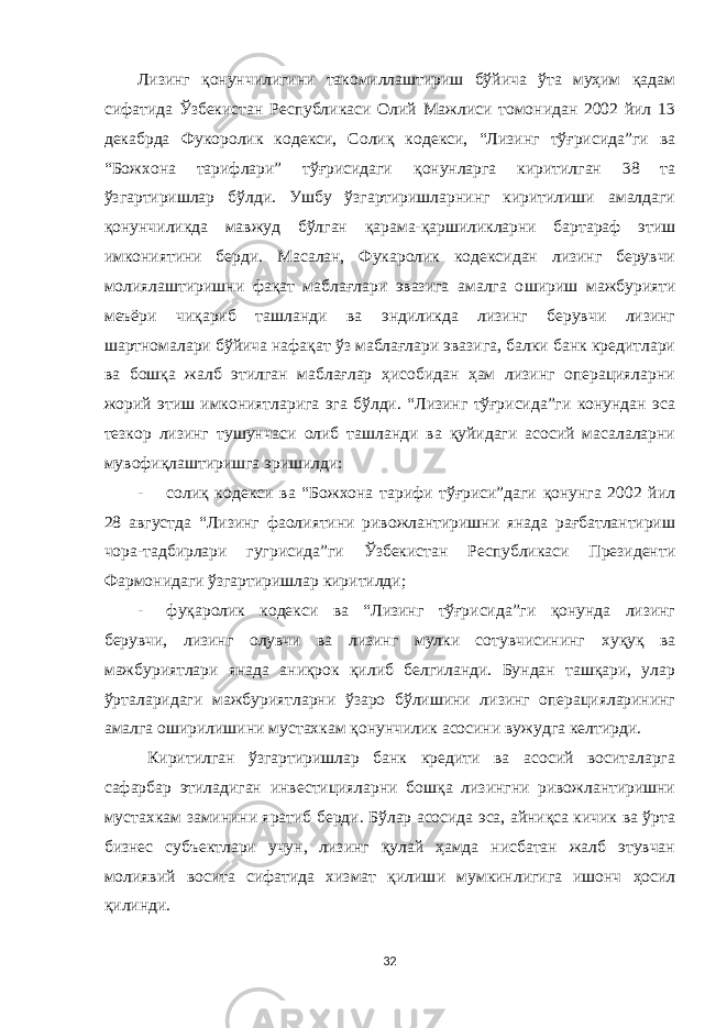 Лизинг қонунчилигини такомиллаштириш бўйича ўта муҳим қадам сифатида Ўзбекистан Республикаси Олий Мажлиси томонидан 2002 йил 13 декабрда Фукоролик кодекси, Солиқ кодекси, “Лизинг тўғрисида”ги ва “Божхона тарифлари” тўғрисидаги қонунларга киритилган 38 та ўзгартиришлар бўлди. Ушбу ўзгартиришларнинг киритилиши амалдаги қонунчиликда мавжуд бўлган қарама-қаршиликларни бартараф этиш имкониятини берди. Масалан, Фукаролик кодексидан лизинг берувчи молиялаштиришни фақат маблағлари эвазига амалга о ши р иш мажбурияти меъёри чиқариб ташланди ва эндиликда лизинг берувчи лизинг шартномалари бўйича нафақат ўз маблағлари эвазига, балки банк кредитлари ва бошқа жалб этилган маблағлар ҳисобидан ҳам лизинг операцияларни жорий этиш имкониятларига эга бўлди. “Лизинг тўғрисида”ги конундан эса тезкор лизинг тушунчаси олиб ташланди ва қуйидаги асосий масалаларни мувофиқлаштиришга эр иши лди: - солиқ кодекси ва “Божхона тарифи тўғриси”даги қонунга 2002 йил 28 августда “Лизинг фаолиятини ривожлантиришни янада рағбатлантириш чора-тадбирлари гугрисида”ги Ўзбекистан Республикаси Президенти Фармонидаги ўзгартиришлар киритилди; - фуқаролик кодекси ва “Лизинг тўғрисида”ги қонунда лизинг берувчи, лизинг олувчи ва лизинг мулки сотувчисининг хуқуқ ва мажбуриятлари янада аниқрок қилиб белгиланди. Бундан ташқари, улар ўрталаридаги мажбуриятларни ўзаро бўлишини лизинг операцияларининг амалга оширилишини мустахкам қонунчилик асосини вужудга келтирди. Киритилган ўзгартиришлар банк кредити ва асосий воситаларга сафарбар этиладиган инвестицияларни бошқа лизингни ривожлантиришни мустахкам заминини яратиб берди. Бўлар асосида эса, айниқса кичик ва ўрта бизнес субъектлари учун, лизинг қулай ҳамда нисбатан жалб этувчан молиявий восита сифатида хизмат қилиш и мумкинлигига ишонч ҳосил қилинди. 32 