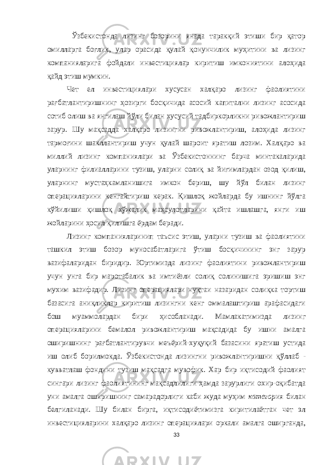  Ўзбекистонда лизинг бозорини янада таракқий этиши бир қатор омилларга боғлик, улар орасида қулай қонунчилик муҳитини ва лизинг компанияларига фойдали инвестициялар киритиш имкониятини алоҳида қайд этиш мумкин. Чет ел инвестициялари хусусан халқаро лизинг фаолиятини рағбатлантиришнинг ҳозирги босқичида асосий капитални лизинг асосида сотиб олиш ва янгилаш йўли билан хусусий тадбиркорликни ривожлантириш зарур. Шу мақсадда халқаро лизингни ривожлантириш, алоҳида лизинг тармоғини шакллантириш учун қулай шароит яратиш лозим. Халқаро ва миллий лизинг компаниялари ва Ўзбекистоннинг барча минтакаларида уларнинг филиалларини тузиш, уларни солиқ ва йиғимлардан озод қилиш, уларнинг мустаҳкамланишига имкон бериш, шу йўл билан лизинг операцияларини кенгайтириш керак. Қишлоқ жойларда бу ишнинг йўлга кўйил иши қишлоқ хўжалик маҳсулотларини қайта ишлашга, янги иш жойларини ҳосил қилишга ёрдам беради. Лизинг компанияларинип таъсис этиш, уларни тузиш ва фаолиятини ташкил этиш бозор муносабатларига ўтиш босқичининг энг зарур вазифаларидан биридир. Юртимизда лизинг фаолиятини ривожлантириш учун унга бир маротабалик ва имтиёзли солиқ солинишига эришиш энг мухим вазифадир. Лизинг операциялари нуқтаи назаридан солиқка тортиш базасига аниқликлар киритиш лизингни кенг оммалаштириш арафасидаги бош муаммолардан бири ҳисобланади. Мамлакатимизда лизинг операцияларини бемалол ривожлантириш мақсадида бу ишни амалга оширишнинг рағбатлантирувчи меъёрий-хуқуқий базасини яратиш устида иш олиб борилмокда. Ўзбекистонда лизингни ривожлантиришни қўллаб - кувватлаш фондини тузиш мақсадга мувофик. Хар бир иқтисодий фаолият сингари лизинг фаолиятининг мақсадлилиги ҳамда зарурлиги охир-оқибатда уни амалга о ши ри шн инг самарадорлиги каби жуда муҳим категор ия билан белгиланади. Шу билан бирга, иқтисодиётимизга киритилаётган чет эл инвестицияларини халқаро лизинг операциялари оркали амалга оширганда, 33 