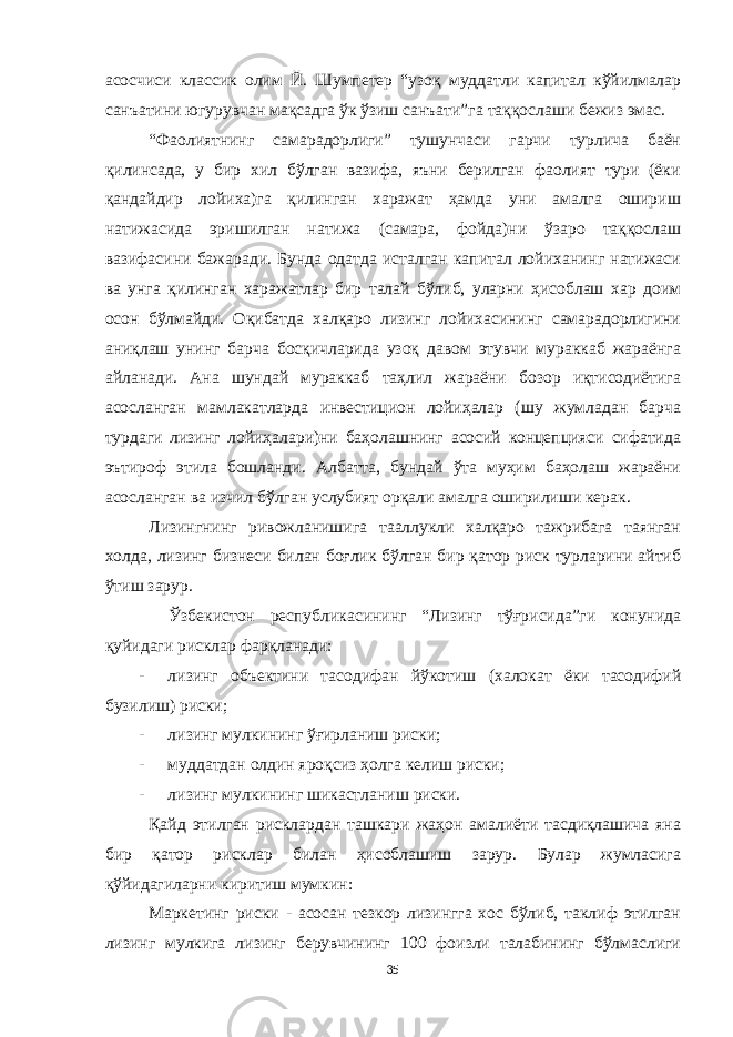 асосчиси классик олим Й. Шумпетер “узоқ муддатли капитал кўйилмалар санъатини югурувчан мақсадга ўк ўзиш санъати”га таққослаши бежиз эмас. “Фаолиятнинг самарадорлиги” тушунчаси гарчи турлича баён қилинсада, у бир хил бўлган вазифа, яъни берилган фаолият тури (ёки қандайдир лойиха)га қилинган харажат ҳамда уни амалга ошириш натижасида эришилган натижа (самара, фойда)ни ўзаро таққослаш вазифасини бажаради. Бунда одатда исталган капитал лойиханинг натижаси ва унга қилинган харажатлар бир талай бўлиб, уларни ҳисоблаш хар доим осон бўлмайди. Оқибатда халқаро лизинг лойихасининг самарадорлигини аниқлаш унинг барча босқичларида узоқ давом этувчи мураккаб жараёнга айланади. Ана шундай мураккаб таҳлил жараёни бозор иқтисодиётига асосланган мамлакатларда инвестицион лойиҳалар (шу жумладан барча турдаги лизинг лойиҳалари)ни баҳолашнинг асосий концепцияси сифатида эътироф этила бошланди. Албатта, бундай ўта муҳим баҳолаш жараёни асосланган ва изчил бўлган услубият орқали амалга оширилиши керак. Лизингнинг ривожланишига тааллукли халқаро тажрибага таянган холда, лизинг бизнеси билан боғлик бўлган бир қатор риск турларини айтиб ўтиш зарур. Ўзбекистон республикасининг “Лизинг тўғрисида”ги конунида қуйидаги рисклар фарқланади: - лизинг объектини тасодифан йўкот иш (халокат ёки тасодифий бузилиш) риски; - лизинг мулкининг ўғирланиш риски; - муддатдан олдин яроқсиз ҳолга келиш риски; - лизинг мулкининг шикастланиш риски. Қайд этилган рисклардан ташкари жаҳон амалиёти тасдиқлашича яна бир қатор рисклар билан ҳисоблашиш зарур. Булар жумласига қўйидагиларни киритиш мумкин: Маркетинг риски - асосан тезкор лизингга хос бўлиб, таклиф этилган лизинг мулкига лизинг берувчининг 100 фоизли талабининг бўлмаслиги 35 