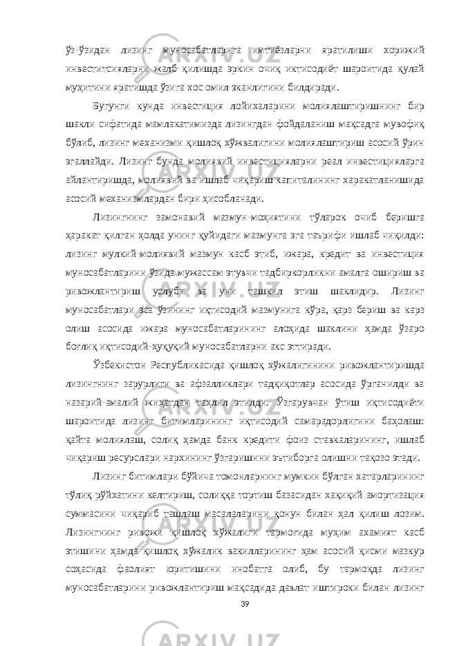 ўз-ўзидан лизинг муносабатларига имтиёзларни яратилиши xорижий инвеститсияларни жалб қилишда эркин очиқ иктисодиёт шароитида қулай муҳитини яратишда ўзига xос омил эканлигини билдиради. Бугунги кунда инвестиция лойихаларини молиялаштиришнинг бир шакли сифатида мамлакатимизда лизингдан фойдаланиш мақсадга мувофиқ бўлиб, лизинг меxанизми қишлоқ хўжвалигини молиялаштириш асосий ўрин эгаллайди. Лизинг бунда молиявий инвестицияларни реал инвестицияларга айлантиришда, молиявий ва ишлаб чиқариш капиталининг xаракатланишида асосий меxанизмлардан бири ҳисобланади. Лизингнинг замонавий мазмун-моҳиятини тўларок очиб беришга ҳаракат қилган ҳолда унинг қуйидаги мазмунга эга таърифи ишлаб чиқилди: лизинг мулкий-молиявий мазмун касб этиб, ижара, кредит ва инвестиция муносабатларини ўзида мужассам этувчи тадбиркорликни амалга ошириш ва ривожлантириш услуби ва уни ташкил этиш шаклидир. Лизинг муносабатлари эса ўзининг иқтисодий мазмунига кўра, қарз бериш ва карз олиш асосида ижара муносабатларининг алоҳида шаклини ҳамда ўзаро боғлиқ иқтисодий-ҳуқуқий муносабатларни акс эттиради. Ўзбекистон Республикасида қишлоқ хўжалигинини ривожлантиришда лизингнинг зарурлиги ва афзалликлари тадқиқотлар асосида ўрганилди ва назарий-амалий жиҳатдан таҳлил этилди. Ўзгарувчан ўтиш иқтисодиёти шароитида лизинг битимларининг иқтисодий самарадорлигини баҳолаш: қайта молиялаш, солиқ ҳамда банк кредити фоиз ставкаларининг, ишлаб чиқариш ресурслари нарxининг ўзгаришини эътиборга олишни тақозо этади. Лизинг битимлари бўйича томонларнинг мумкин бўлган xатарларининг тўлиқ рўйxатини келтириш, солиққа тортиш базасидан хақиқий амортизация суммасини чиқариб ташлаш масалаларини қонун билан ҳал қилиш лозим. Лизингнинг ривожи қишлоқ xўжалиги тармоғида муҳим ахамият касб этишини ҳамда қишлоқ хўжалик вакилларининг ҳам асосий қисми мазкур соҳасида фаолият юритишини инобатга олиб, бу тармоқда лизинг муносабатларини ривожлантириш мақсадида давлат иштироки билан лизинг 39 