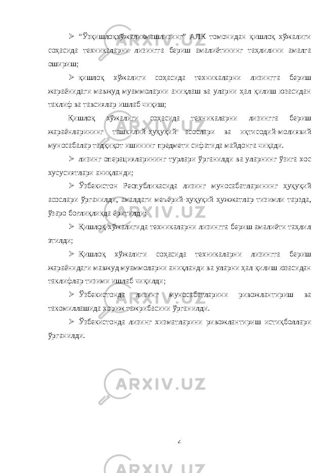  “Ўзқишлоқхўжаликмашлизинг” АЛК томонидан қишлоқ хўжалиги соҳасида техникаларни лизингга бериш амалиётининг таҳлилини амалга ошириш;  қ ишлоқ хўжалиги соҳасида техникаларни лизингга бериш жараёнидаги мавжуд муаммоларни аниқлаш ва уларни ҳал қилиш юзасидан таклиф ва тавсиялар ишлаб чиқиш; Қишлоқ хўжалиги соҳасида техникаларни лизингга бериш жараёнларининг ташкилий-ҳуқуқий асослари ва иқтисодий-молиявий муносабалар тадқиқот ишининг предмети сифатида майдонга чиқади.  лизинг операцияларининг турлари ўрганилди ва уларнинг ўзига хос хусусиятлари аниқланди;  Ўзбекистон Республикасида лизинг муносабатларининг ҳуқуқий асослари ўрганилди, амалдаги меъёрий-ҳуқуқий ҳужжатлар тизимли тарзда, ўзаро боғлиқликда ёритилди;  Қишлоқ хўжалигида техникаларни лизингга бериш амалиёти таҳлил этилди;  Қишлоқ хўжалиги соҳасида техникаларни лизингга бериш жараёнидаги мавжуд муаммоларни аниқланди ва уларни ҳал қилиш юзасидан таклифлар тизими ишлаб чиқилди;  Ўзбекистонда лизинг муносабатларини ривожлантириш ва такомиллашида хориж тажрибасини ўрганилди.  Ўзбекистонда лизинг хизматларини ривожлантириш истиқболлари ўрганилди. 4 