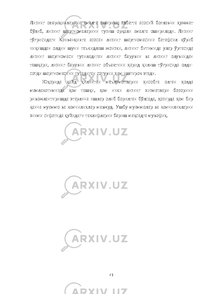 Лизинг операцияларини амалга ошириш, албатта асосий боғловчи ҳужжат бўлиб, лизинг шартномаларини тузиш орқали амалга оширилади. Лизинг тўғрисидаги Конвенцияга асосан лизинг шартномасини батафсил кўриб чиқишдан олдин шуни таъкидлаш жоизки, лизинг битимида улар ўртасида лизинг шартномаси тузиладиган лизинг берувчи ва лизинг олувчидан ташқари, лизинг берувчи лизинг объектини ҳарид қилиш тўғрисида олди- сотди шартномасини тузадиган сотувчи ҳам иштирок этади. Юқорида қайд қилинган маълумотларни ҳисобга олган ҳолда мамлакатимизда ҳам ташқи, ҳам ички лизинг xизматлари бозорини ривожлантиришда этарлича ишлар олиб борилган бўлсада, ҳозирда ҳам бир қанча муаммо ва камчиликлар мавжуд. Ушбу муаммолар ва камчиликларни эчими сифатида қуйидаги таклифларни бериш мақсадга мувофиқ. 41 