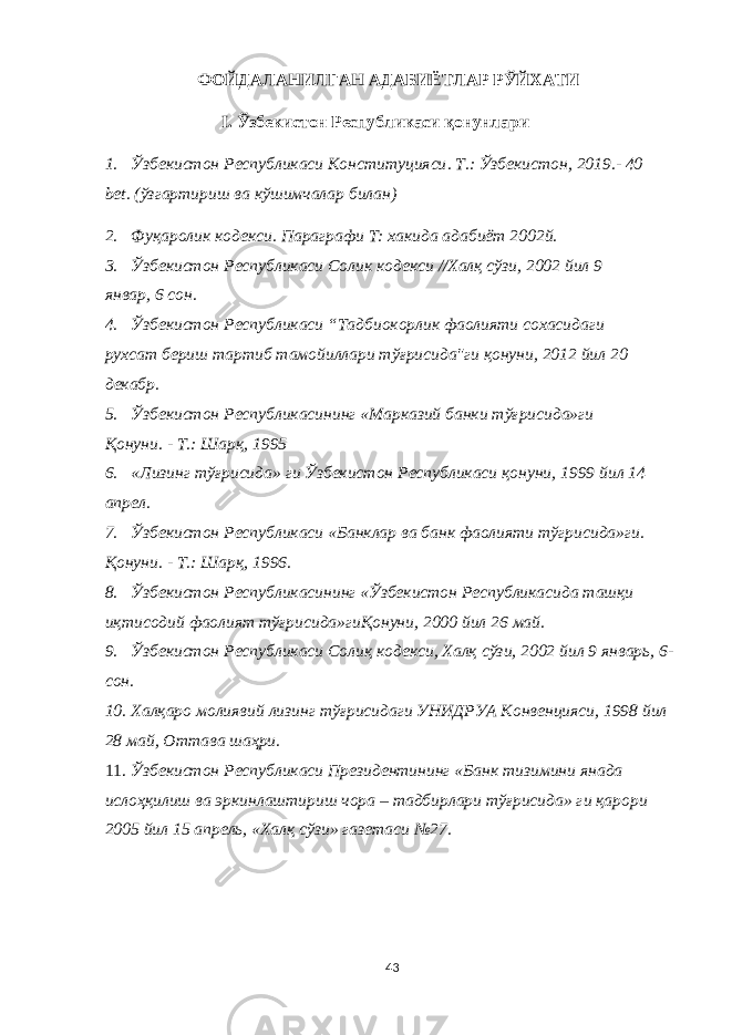 ФОЙДАЛАНИЛГАН АДАБИЁТЛАР РЎЙХАТИ I . Ўзбекистон Республикаси қонунлари 1. Ўзбекистон Республикаси Конституцияси . T.: Ўзбекистон , 2019.- 40 bet. (ўзгартириш ва кўшимчалар билан) 2. Фуқаролик кодекси. Параг рафи T: хакида адабиёт 2002й. 3. Ўзбекистон Республикаси Солик кодекси //Халқ сўзи, 2002 йил 9 январ, 6 сон. 4. Ўзбекистон Республикаси “Тадбиокорлик фаолияти сохасидаги рухсат бериш тартиб тамойиллари тўғрисида&#34;ги қонуни, 2012 йил 20 декабр. 5. Ўзбекистон Республикасининг «Марказий банки тўғрисида»ги Қонуни. - Т.: Шарқ, 1995 6. «Лизинг тўғрисида» ги Ўзбекистон Республикаси қонуни, 1999 йил 14 апрел. 7. Ўзбекистон Республикаси «Банклар ва банк фаолияти тўгрисида»ги. Қонуни. - Т.: Шарқ, 1996. 8. Ўзбекистон Республикасининг «Ўзбекистон Республикасида ташқи иқтисодий фаолият тўғрисида»гиҚонуни, 2000 йил 26 май. 9. Ўзбекистон Республикаси Солиқ кодекси, Халқ сўзи, 2002 йил 9 январь, 6- сон. 10. Халқаро молиявий лизинг тўғрисидаги УНИДРУА Конвенцияси, 1998 йил 28 май, Оттава шаҳри. 11. Ўзбекистон Республикаси Президентининг «Банк тизимини янада ислоҳқилиш ва эркинлаштириш чора – тадбирлари тўғрисида» ги қарори 2005 йил 15 апрель, «Халқ сўзи» газетаси №27. 43 