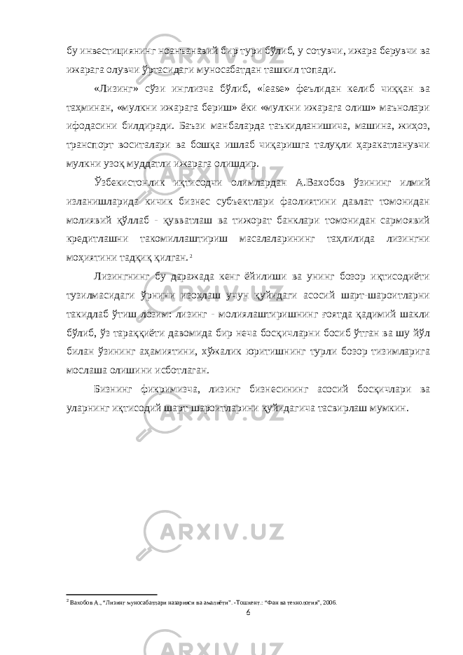 бу инвестициянинг ноанъанавий бир тури бўлиб, у сотувчи, ижара берувчи ва ижарага олувчи ўртасидаги муносабатдан ташкил топади. «Лизинг» сўзи инглизча бўлиб, «leаsе» феълидан келиб чиққан ва таҳминан, «мулкни ижарага бериш» ёки «мулкни ижарага олиш» маънолари ифодасини билдиради. Баъзи манбаларда таъкидланишича, машина, жиҳоз, транспорт воситалари ва бошқа ишлаб чиқаришга талуқли ҳаракатланувчи мулкни узоқ муддатли ижарага олишдир. Ўзбекистонлик иқтисодчи олимлардан А.Вахобов ўзининг илмий изланишларида кичик бизнес субъектлари фаолиятини давлат томонидан молиявий қўллаб - қувватлаш ва тижорат банклари томонидан сармоявий кредитлашни такомиллаштириш масалаларининг таҳлилида лизингни моҳиятини тадқиқ қилган. 2 Лизингнинг бу даражада кенг ёйилиши ва унинг бозор иқтисодиёти тузилмасидаги ўрнини изоҳлаш учун қуйидаги асосий шарт-шароитларни такидлаб ўтиш лозим: лизинг - молиялаштиришнинг ғоятда қадимий шакли бўлиб, ўз тараққиёти давомида бир неча босқичларни босиб ўтган ва шу йўл билан ўзининг аҳамиятини, xўжалик юритишнинг турли бозор тизимларига мослаша олишини исботлаган. Бизнинг фикримизча, лизинг бизнесининг асосий босқичлари ва уларнинг иқтисодий шарт-шароитларини қуйидагича тасвирлаш мумкин. 2 Вахобов А. , “Лизинг муносабатлари назарияси ва амалиёти”. -Тошкент.: “Фан ва технология”, 2006. 6 