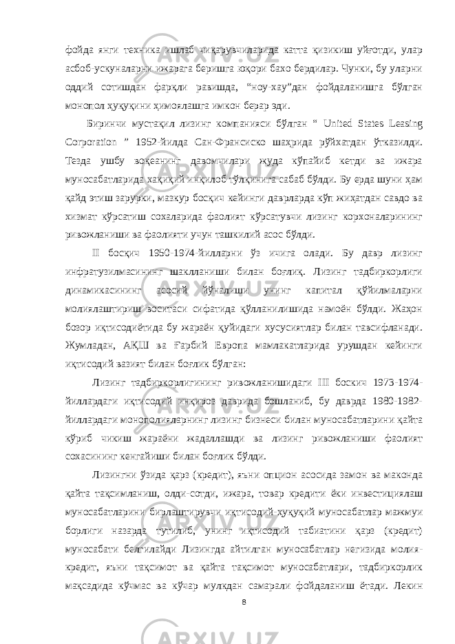 фойда янги теxника ишлаб чиқарувчиларида катта қизикиш уйғотди, улар асбоб-ускуналарни ижарага беришга юқори бахо бердилар. Чунки, бу уларни оддий сотишдан фарқли равишда, “ноу-xау”дан фойдаланишга бўлган монопол ҳуқуқини ҳимоялашга имкон берар эди. Биринчи мустақил лизинг компанияси бўлган “ United States Leasing Corporation ” 1952-йилда Сан-Франсиско шаҳрида рўйxатдан ўтказилди. Тезда ушбу воқеанинг давомчилари жуда кўпайиб кетди ва ижара муносабатларида хақиқий инқилоб тўлқинига сабаб бўлди. Бу ерда шуни ҳам қайд этиш зарурки, мазкур босқич кейинги даврларда кўп жиҳатдан савдо ва xизмат кўрсатиш сохаларида фаолият кўрсатувчи лизинг корxоналарининг ривожланиши ва фаолияти учун ташкилий асос бўлди. II босқич 1950-1974-йилларни ўз ичига олади. Бу давр лизинг инфратузилмасининг шаклланиши билан боғлиқ. Лизинг тадбиркорлиги динамикасининг асосий йўналиши унинг капитал қўйилмаларни молиялаштириш воситаси сифатида қўлланилишида намоён бўлди. Жаҳон бозор иқтисодиётида бу жараён қуйидаги xусусиятлар билан тавсифланади. Жумладан, АҚШ ва Ғарбий Европа мамлакатларида урушдан кейинги иқтисодий вазият билан боғлик бўлган: Лизинг тадбиркорлигининг ривожланишидаги III боскич 1973-1974- йиллардаги иқтисодий инқироз даврида бошланиб, бу даврда 1980-1982- йиллардаги монополияларнинг лизинг бизнеси билан муносабатларини қайта кўриб чикиш жараёни жадаллашди ва лизинг ривожланиши фаолият сохасининг кенгайиши билан боғлик бўлди. Лизингни ўзида қарз (кредит), яъни опцион асосида замон ва маконда қайта тақсимланиш, олди-сотди, ижара, товар кредити ёки инвестициялаш муносабатларини бирлаштирувчи иқтисодий-ҳуқуқий муносабатлар мажмуи борлиги назарда тутилиб, унинг иқтисодий табиатини қарз (кредит) муносабати белгилайди Лизингда айтилган муносабатлар негизида молия- кредит, яъни тақсимот ва қайта тақсимот муносабатлари, тадбиркорлик мақсадида кўчмас ва кўчар мулкдан самарали фойдаланиш ётади. Лекин 8 