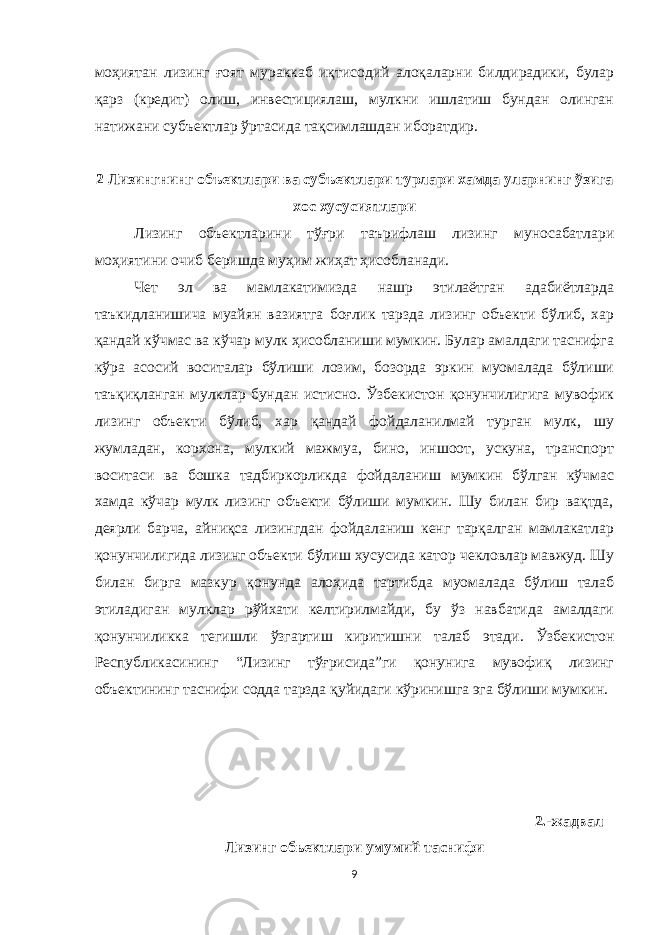 моҳиятан лизинг ғоят мураккаб иқтисодий алоқаларни билдирадики, булар қарз (кредит) олиш, инвестициялаш, мулкни ишлатиш бундан олинган натижани субъектлар ўртасида тақсимлашдан иборатдир. 2 Лизингнинг объектлари ва субъектлари турлари хамда уларнинг ўзига хос хусусиятлари Лизинг объектларини тўғри таърифлаш лизинг муносабатлари моҳиятини очиб беришда муҳим жиҳат ҳисобланади. Чет эл ва мамлакатимизда нашр этилаётган адабиётларда таъкидланишича муайян вазиятга боғлик тарзда лизинг объекти бўлиб, хар қандай кўчмас ва кўчар мулк ҳисобланиши мумкин. Булар амалдаги таснифга кўра асосий воситалар бўлиши лозим, бозорда эркин муомалада бўлиши таъқиқланган мулклар бундан истисно. Ўзбекистон қонунчилигига мувофик лизинг объекти бўлиб, хар қандай фойдаланилмай турган мулк, шу жумладан, корxона, мулкий мажмуа, бино, иншоот, ускуна, транспорт воситаси ва бошка тадбиркорликда фойдаланиш мумкин бўлган кўчмас хамда кўчар мулк лизинг объекти бўлиши мумкин. Шу билан бир вақтда, деярли барча, айниқса лизингдан фойдаланиш кенг тарқалган мамлакатлар қонунчилигида лизинг объекти бўлиш xусусида катор чекловлар мавжуд. Шу билан бирга мазкур қонунда алоҳида тартибда муомалада бўлиш талаб этиладиган мулклар рўйxати келтирилмайди, бу ўз навбатида амалдаги қонунчиликка тегишли ўзгартиш киритишни талаб этади. Ўзбекистон Республикасининг “Лизинг тўғрисида”ги қонунига мувофиқ лизинг объектининг таснифи содда тарзда қуйидаги кўринишга эга бўлиши мумкин. 2.-жадвал Лизинг обьектлари умумий таснифи 9 