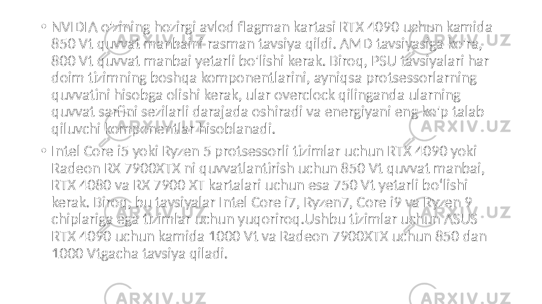  • NVIDIA o&#39;zining hozirgi avlod flagman kartasi RTX 4090 uchun kamida 850 Vt quvvat manbaini rasman tavsiya qildi. AMD tavsiyasiga ko&#39;ra, 800 Vt quvvat manbai yetarli bo&#39;lishi kerak. Biroq, PSU tavsiyalari har doim tizimning boshqa komponentlarini, ayniqsa protsessorlarning quvvatini hisobga olishi kerak, ular overclock qilinganda ularning quvvat sarfini sezilarli darajada oshiradi va energiyani eng ko&#39;p talab qiluvchi komponentlar hisoblanadi. • Intel Core i5 yoki Ryzen 5 protsessorli tizimlar uchun RTX 4090 yoki Radeon RX 7900XTX ni quvvatlantirish uchun 850 Vt quvvat manbai, RTX 4080 va RX 7900 XT kartalari uchun esa 750 Vt yetarli bo‘lishi kerak. Biroq, bu tavsiyalar Intel Core i7, Ryzen7, Core i9 va Ryzen 9 chiplariga ega tizimlar uchun yuqoriroq.Ushbu tizimlar uchun ASUS RTX 4090 uchun kamida 1000 Vt va Radeon 7900XTX uchun 850 dan 1000 Vtgacha tavsiya qiladi. 