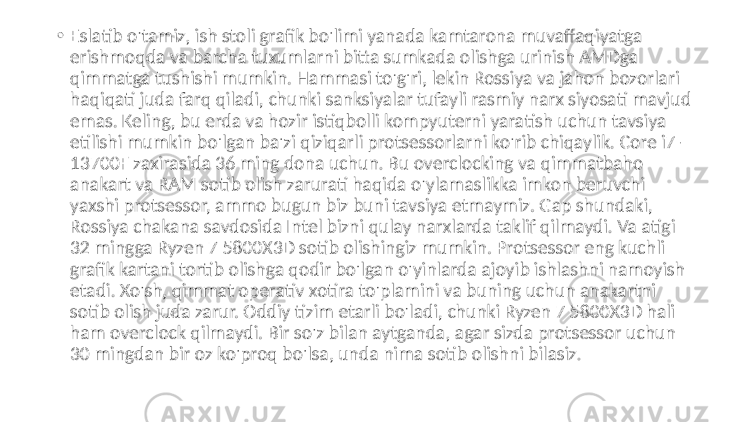  • Eslatib o&#39;tamiz, ish stoli grafik bo&#39;limi yanada kamtarona muvaffaqiyatga erishmoqda va barcha tuxumlarni bitta sumkada olishga urinish AMDga qimmatga tushishi mumkin. Hammasi to&#39;g&#39;ri, lekin Rossiya va jahon bozorlari haqiqati juda farq qiladi, chunki sanksiyalar tufayli rasmiy narx siyosati mavjud emas. Keling, bu erda va hozir istiqbolli kompyuterni yaratish uchun tavsiya etilishi mumkin bo&#39;lgan ba&#39;zi qiziqarli protsessorlarni ko&#39;rib chiqaylik. Core i7- 13700F zaxirasida 36 ming dona uchun. Bu overclocking va qimmatbaho anakart va RAM sotib olish zarurati haqida o&#39;ylamaslikka imkon beruvchi yaxshi protsessor, ammo bugun biz buni tavsiya etmaymiz. Gap shundaki, Rossiya chakana savdosida Intel bizni qulay narxlarda taklif qilmaydi. Va atigi 32 mingga Ryzen 7 5800X3D sotib olishingiz mumkin. Protsessor eng kuchli grafik kartani tortib olishga qodir bo&#39;lgan o&#39;yinlarda ajoyib ishlashni namoyish etadi. Xo&#39;sh, qimmat operativ xotira to&#39;plamini va buning uchun anakartni sotib olish juda zarur. Oddiy tizim etarli bo&#39;ladi, chunki Ryzen 7 5800X3D hali ham overclock qilmaydi. Bir so&#39;z bilan aytganda, agar sizda protsessor uchun 30 mingdan bir oz ko&#39;proq bo&#39;lsa, unda nima sotib olishni bilasiz. 