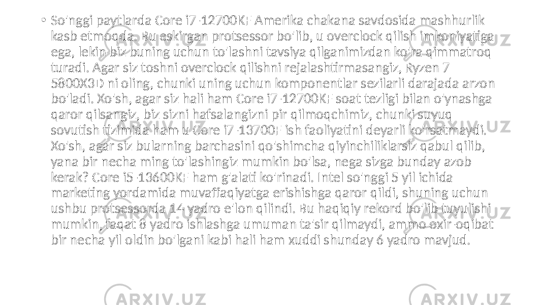  • So&#39;nggi paytlarda Core i7-12700KF Amerika chakana savdosida mashhurlik kasb etmoqda. Bu eskirgan protsessor bo&#39;lib, u overclock qilish imkoniyatiga ega, lekin biz buning uchun to&#39;lashni tavsiya qilganimizdan ko&#39;ra qimmatroq turadi. Agar siz toshni overclock qilishni rejalashtirmasangiz, Ryzen 7 5800X3D ni oling, chunki uning uchun komponentlar sezilarli darajada arzon bo&#39;ladi. Xo&#39;sh, agar siz hali ham Core i7-12700KF soat tezligi bilan o&#39;ynashga qaror qilsangiz, biz sizni hafsalangizni pir qilmoqchimiz, chunki suyuq sovutish tizimida ham u Core i7-13700F ish faoliyatini deyarli ko&#39;rsatmaydi. Xo&#39;sh, agar siz bularning barchasini qo&#39;shimcha qiyinchiliklarsiz qabul qilib, yana bir necha ming to&#39;lashingiz mumkin bo&#39;lsa, nega sizga bunday azob kerak? Core i5-13600KF ham g&#39;alati ko&#39;rinadi. Intel so&#39;nggi 5 yil ichida marketing yordamida muvaffaqiyatga erishishga qaror qildi, shuning uchun ushbu protsessorda 14 yadro e&#39;lon qilindi. Bu haqiqiy rekord bo&#39;lib tuyulishi mumkin, faqat 8 yadro ishlashga umuman ta&#39;sir qilmaydi, ammo oxir-oqibat bir necha yil oldin bo&#39;lgani kabi hali ham xuddi shunday 6 yadro mavjud. 