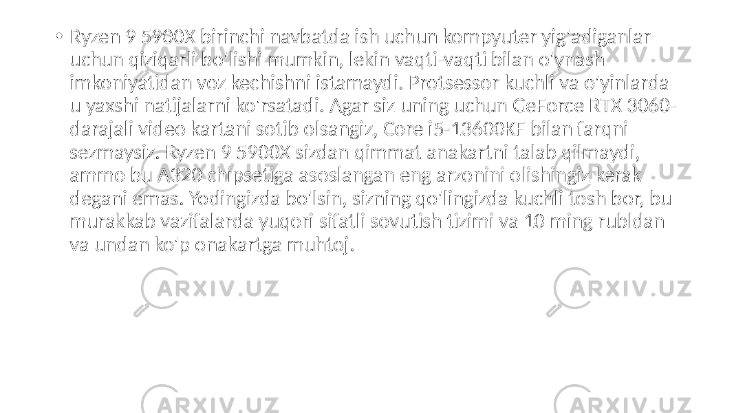  • Ryzen 9 5900X birinchi navbatda ish uchun kompyuter yig&#39;adiganlar uchun qiziqarli bo&#39;lishi mumkin, lekin vaqti-vaqti bilan o&#39;ynash imkoniyatidan voz kechishni istamaydi. Protsessor kuchli va o&#39;yinlarda u yaxshi natijalarni ko&#39;rsatadi. Agar siz uning uchun GeForce RTX 3060- darajali video kartani sotib olsangiz, Core i5-13600KF bilan farqni sezmaysiz. Ryzen 9 5900X sizdan qimmat anakartni talab qilmaydi, ammo bu A320 chipsetiga asoslangan eng arzonini olishingiz kerak degani emas. Yodingizda bo&#39;lsin, sizning qo&#39;lingizda kuchli tosh bor, bu murakkab vazifalarda yuqori sifatli sovutish tizimi va 10 ming rubldan va undan ko&#39;p onakartga muhtoj. 