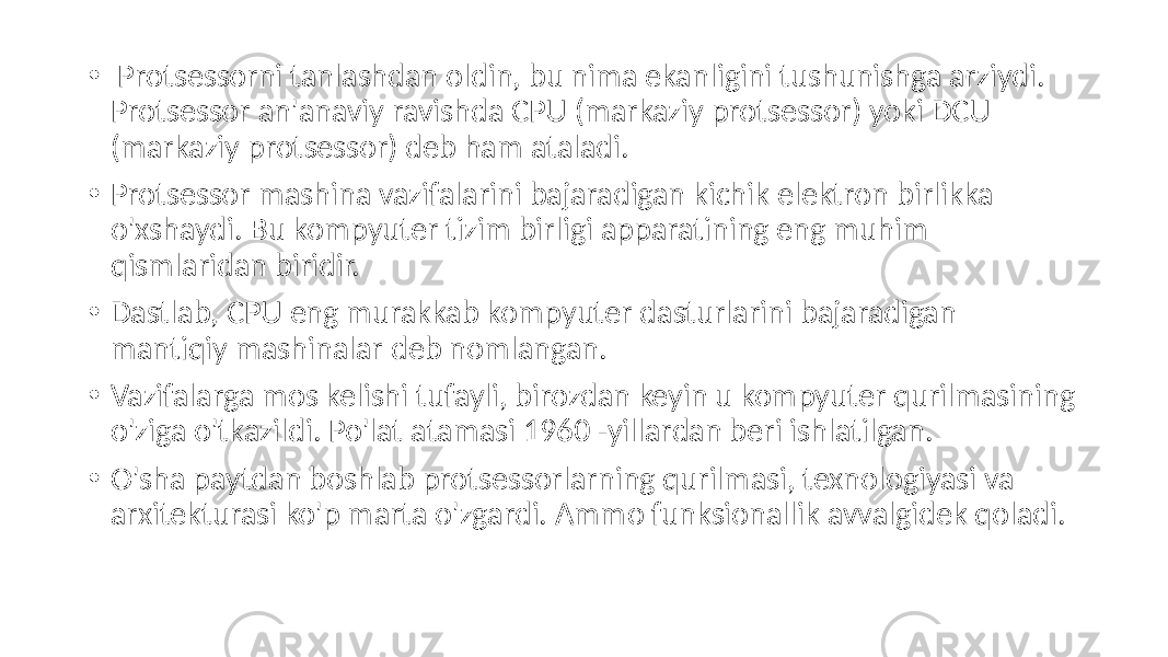  • Protsessorni tanlashdan oldin, bu nima ekanligini tushunishga arziydi. Protsessor an&#39;anaviy ravishda CPU (markaziy protsessor) yoki DCU (markaziy protsessor) deb ham ataladi. • Protsessor mashina vazifalarini bajaradigan kichik elektron birlikka o&#39;xshaydi. Bu kompyuter tizim birligi apparatining eng muhim qismlaridan biridir. • Dastlab, CPU eng murakkab kompyuter dasturlarini bajaradigan mantiqiy mashinalar deb nomlangan. • Vazifalarga mos kelishi tufayli, birozdan keyin u kompyuter qurilmasining o&#39;ziga o&#39;tkazildi. Po&#39;lat atamasi 1960 -yillardan beri ishlatilgan. • O&#39;sha paytdan boshlab protsessorlarning qurilmasi, texnologiyasi va arxitekturasi ko&#39;p marta o&#39;zgardi. Ammo funksionallik avvalgidek qoladi. 