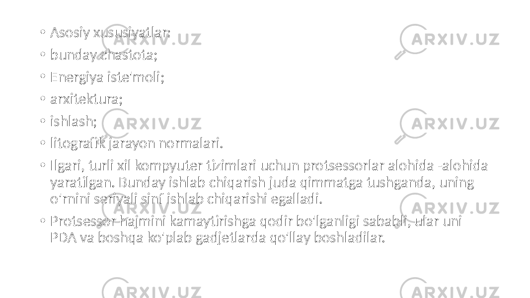  • Asosiy xususiyatlar: • bunday chastota; • Energiya iste&#39;moli; • arxitektura; • ishlash; • litografik jarayon normalari. • Ilgari, turli xil kompyuter tizimlari uchun protsessorlar alohida -alohida yaratilgan. Bunday ishlab chiqarish juda qimmatga tushganda, uning o&#39;rnini seriyali sinf ishlab chiqarishi egalladi. • Protsessor hajmini kamaytirishga qodir bo&#39;lganligi sababli, ular uni PDA va boshqa ko&#39;plab gadjetlarda qo&#39;llay boshladilar. 