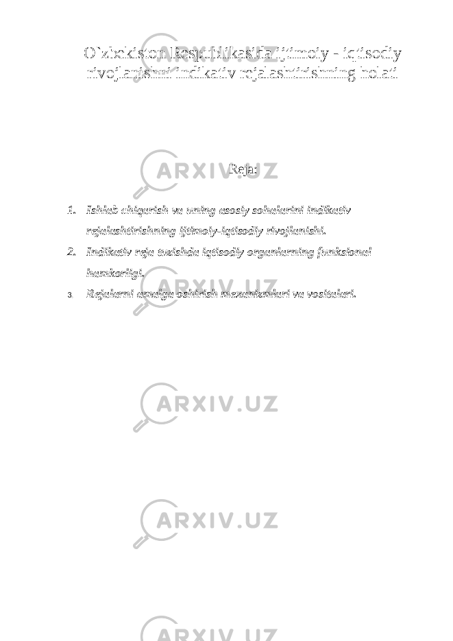 O`zbekiston Respublikasida ijtimoiy - iqtisodiy rivojlanishni indikativ rejalashtirishning holati Reja: 1. Ishlab chiqarish va uning asosiy sohalarini indikativ rejalashtirishning ijtimoiy-iqtisodiy rivojlanishi. 2. Indikativ reja tuzishda iqtisodiy organlarning funksional hamkorligi. 3. Rejalarni amalga oshirish mexanizmlari va vositalari. 