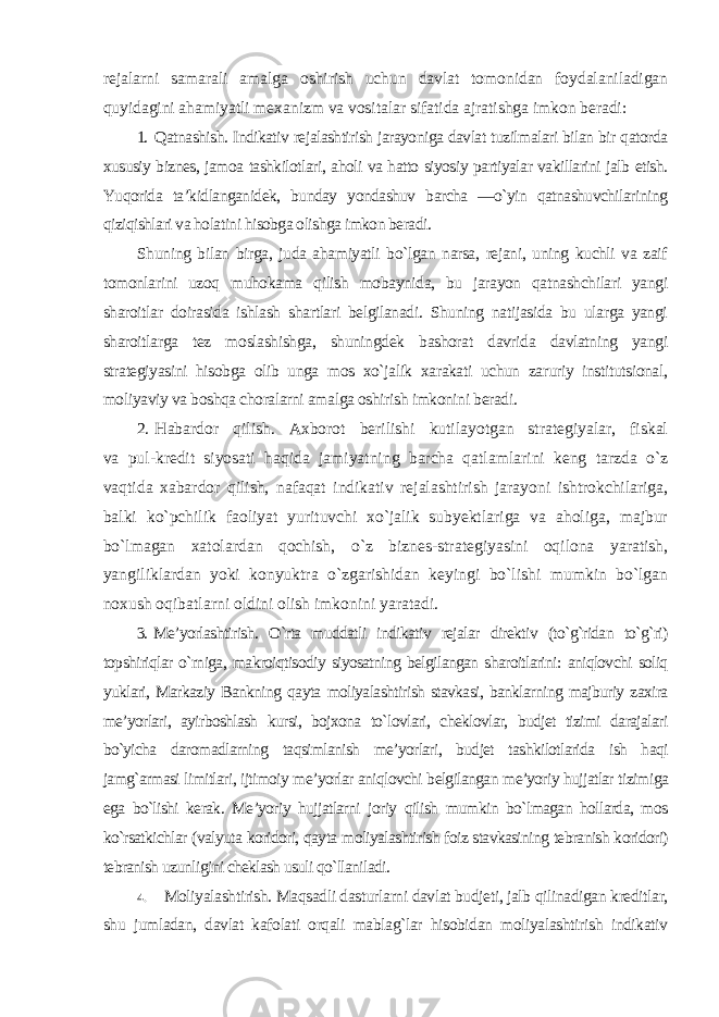 rejalarni samarali amalga oshirish uchun davlat tomonidan foydalaniladigan quyidagini ahamiyatli mexanizm va vositalar sifatida ajratishga imkon beradi : 1. Qatnashish. Indikativ rejalashtirish jarayoniga davlat tuzilmalari bilan bir qatorda xususiy biznes, jamoa tashkilotlari, aholi va hatto siyosiy partiyalar vakillarini jalb etish. Yuqorida ta’kidlanganidek, bunday yondashuv barcha ―o`yin qatnashuvchilarining qiziqishlari va holatini hisobga olishga imkon beradi . Shuning bilan birga, juda ahamiyatli bo`lgan narsa, rejani, uning kuchli va zaif tomonlarini uzoq muhokama qilish mobaynida, bu jarayon qatnashchilari yangi sharoitlar doirasida ishlash shartlari belgilanadi. Shuning natijasida bu ularga yangi sharoitlarga tez moslashishga, shuningdek bashorat davrida davlatning yangi strategiyasini hisobga olib unga mos xo`jalik xarakati uchun zaruriy institutsional, moliyaviy va boshqa choralarni amalga oshirish imkonini beradi . 2. Habardor qilish. Axborot berilishi kutilayotgan strategiyalar, fiskal va pul-kredit siyosati haqida jamiyatning barcha qatlamlarini keng tarzda o`z vaqtida xabardor qilish, nafaqat indikativ rejalashtirish jarayoni ishtrokchilariga, balki ko`pchilik faoliyat yurituvchi xo`jalik subyektlariga va aholiga, majbur bo`lmagan xatolardan qochish, o`z biznes-strategiyasini oqilona yaratish, yangiliklardan yoki konyuktra o`zgarishidan keyingi bo`lishi mumkin bo`lgan noxush oqibatlarni oldini olish imkonini yaratadi . 3. Me’yorlashtirish. O`rta muddatli indikativ rejalar direktiv (to`g`ridan to`g`ri) topshiriqlar o`rniga, makroiqtisodiy siyosatning belgilangan sharoitlarini: aniqlovchi soliq yuklari, Markaziy Bankning qayta moliyalashtirish stavkasi, banklarning majburiy zaxira me’yorlari, ayirboshlash kursi, bojxona to`lovlari, cheklovlar, budjet tizimi darajalari bo`yicha daromadlarning taqsimlanish me’yorlari, budjet tashkilotlarida ish haqi jamg`armasi limitlari, ijtimoiy me’yorlar aniqlovchi belgilangan me’yoriy hujjatlar tizimiga ega bo`lishi kerak. Me’yoriy hujjatlarni joriy qilish mumkin bo`lmagan hollarda, mos ko`rsatkichlar (valyuta koridori, qayta moliyalashtirish foiz stavkasining tebranish koridori) tebranish uzunligini cheklash usuli qo`llaniladi . 4. Moliyalashtirish. Maqsadli dasturlarni davlat budjeti, jalb qilinadigan kreditlar, shu jumladan, davlat kafolati orqali mablag`lar hisobidan moliyalashtirish indikativ 