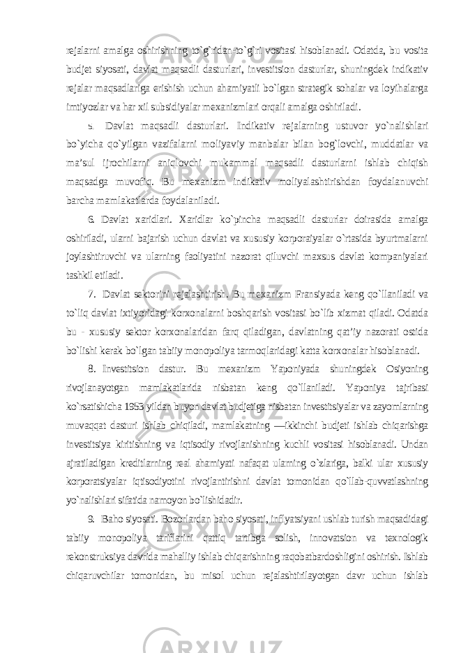 rejalarni amalga oshirishning to`g`ridan-to`g`ri vositasi hisoblanadi. Odatda, bu vosita budjet siyosati, davlat maqsadli dasturlari, investitsion dasturlar, shuningdek indikativ rejalar maqsadlariga erishish uchun ahamiyatli bo`lgan strategik sohalar va loyihalarga imtiyozlar va har xil subsidiyalar mexanizmlari orqali amalga oshiriladi . 5. Davlat maqsadli dasturlari. Indikativ rejalarning ustuvor yo`nalishlari bo`yicha qo`yilgan vazifalarni moliyaviy manbalar bilan bog`lovchi, muddatlar va ma’sul ijrochilarni aniqlovchi mukammal maqsadli dasturlarni ishlab chiqish maqsadga muvofiq. Bu mexanizm indikativ moliyalashtirishdan foydalanuvchi barcha mamlakatlarda foydalaniladi . 6. Davlat xaridlari. Xaridlar ko`pincha maqsadli dasturlar doirasida amalga oshiriladi, ularni bajarish uchun davlat va xususiy korporaiyalar o`rtasida byurtmalarni joylashtiruvchi va ularning faoliyatini nazorat qiluvchi maxsus davlat kompaniyalari tashkil etiladi . 7. Davlat sektorini rejalashtirish. Bu mexanizm Fransiyada keng qo`llaniladi va to`liq davlat ixtiyoridagi korxonalarni boshqarish vositasi bo`lib xizmat qiladi. Odatda bu - xususiy sektor korxonalaridan farq qiladigan, davlatning qat’iy nazorati ostida bo`lishi kerak bo`lgan tabiiy monopoliya tarmoqlaridagi katta korxonalar hisoblanadi . 8. Investitsion dastur. Bu mexanizm Yaponiyada shuningdek Osiyoning rivojlanayotgan mamlakatlarida nisbatan keng qo`llaniladi. Yaponiya tajribasi ko`rsatishicha 1953 yildan buyon davlat budjetiga nisbatan investitsiyalar va zayomlarning muvaqqat dasturi ishlab chiqiladi, mamlakatning ―ikkinchi budjeti ishlab chiqarishga investitsiya kiritishning va iqtisodiy rivojlanishning kuchli vositasi hisoblanadi. Undan ajratiladigan kreditlarning real ahamiyati nafaqat ularning o`zlariga, balki ular xususiy korporatsiyalar iqtisodiyotini rivojlantirishni davlat tomonidan qo`llab-quvvatlashning yo`nalishlari sifatida namoyon bo`lishidadir . 9. Baho siyosati. Bozorlardan baho siyosati, inflyatsiyani ushlab turish maqsadidagi tabiiy monopoliya tariflarini qattiq tartibga solish, innovatsion va texnologik rekonstruksiya davrida mahalliy ishlab chiqarishning raqobatbardoshligini oshirish. Ishlab chiqaruvchilar tomonidan, bu misol uchun rejalashtirilayotgan davr uchun ishlab 