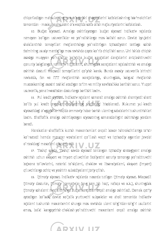 chiqariladigan mahsulotning narx o`zgarishi chegaralarini kafolatlashning iste’molchilari tomonidan - mazkur mahsulotni o`z vaqtida sotib olish majburiyatlarini kafolatlash . 10. Budjet siyosati. Amalga oshirilayotgan budjet siyosati indikativ rejalarda namoyon bo`lgan ustuvorliklar va yo`nalishlarga mos kelishi zarur. Davlat byujetini shakllantirish tamoyillari rivojlantirishga yo`naltirilgan iqtisodiyotni tartibga solish tizimining ususiy mantig`iga mos ravishda qayta ko`rib chiqilishi zarur. Uni ishlab chiqish asosiga muayyan yo`nalishlar bo`yicha budjet xarajatlari darajalarini aniqlashtiruvchi qonuniy belgilangan normativ hujjatlarini, shuningdek xarajatlarni rejalashtirish va amalga oshirish dasturli maqsadli tamoyillarini qo`yish kerak. Bunda asosiy ustuvorlik birinchi navbatda, fan va ITT rivojlantirish xarajatlariga, shuningdek, kelgusi rivojlanish mustaxkamligi asosini tashkil etadigan ta’lim va milliy xavfsizlikka berilishi zarur. Yuqori usutvorlik, yana investitsion dasturlarga berilishi lozim. 11. Pul kredit siyosati. Indikativ rejalarni samarali amalga oshirish ahamiyatli sharti bo`lib pul kredit organlari faoliyatining shaffofligi hisoblanadi. Xukumat pul-kredit siyosatidagi o`zgarishlar haqida ommaviy habar berish ularning sabablarini tushuntirishlari lozim. Shaffoflik amalga oshirilayotgan siyosatning samaradorligini oshirishga yordam beradi. Harakatlar shaffoflik kutish mexanizmlari orqali bozor ishtrokchilariga ta’sir ko`rsatadi hamda monetar vositalarni qo`llash vaqti va iqtisodiy agentlar javobi o`rtasidagi masofani qisqartiradi . 12. Tashqi savdo. Tashqi savdo siyosati tanlangan iqtisodiy strategiyani amalga oshirish uchun eksport va import qiluvchilar faoliyatini zaruriy tomonga yo`naltiruvchi bojxona to`lovlarini, notarial to`siqlarni, cheklov va litsenziyalarni, eksport (import) qiluvchilarga ochiq va yashirin subsidiyalarni joriy qilish . 13. Ijtimoiy siyosat. Indikativ rejalarda nazarda tutilgan ijtimoiy siyosat. Maqsadli ijtimoiy dasturlar, ijtimoiy normativlar (eng kam ish haqi, nafaqa va x.k.), shuningdek ijitmoiy sohalarni rivojlantirishga budjet xarajatlari orqali amalga oshiriladi. Demak qat’iy aytadigan bo`lsak, davlat xo`jalik yurituvchi subyektlar va aholi tomonida indikativ rejalarni tushunish mexanizmini shunga mos ravishda ularni to`g`ridan-to`g`ri usullarini emas, balki kengaytirish-cheklash-yo`naltiruvchi mexanizmi orqali amalga oshirish 