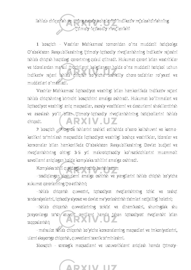 Ishlab chiqarish va uning asosiy sohalarini indikativ rejalashtirishning ijtimoiy-iqtisodiy rivojlanishi 1 bosqich - Vazirlar Mahkamasi tomonidan o`rta muddatli istiqbolga O`zbekiston Respublikasining ijtimoiy-iqtisodiy rivojlanishning indikativ rejasini ishlab chiqish haqidagi qarorining qabul qilinadi. Hukumat qarori bilan vazirliklar va idoralardan ma’sul ijrochilarni belgilangan holda o`rta muddatli istiqbol uchun indikativ rejani ishlab chiqish bo`yicha tashkiliy chora-tadbirlar ro`yxati va muddatlari o`rnatiladi. Vazirlar Mahkamasi Iqtisodiyot vazirligi bilan hamkorlikda indikativ rejani ishlab chiqishning birinchi bosqichini amalga oshiradi. Hukumat bo`linmalari va Iqtisodiyot vazirligi aniq maqsadlar, asosiy vazifalarni va dasturlarni shakllantirish va asoslash yo`li bilan ijitmoiy-iqtisodiy rivojlanishining istiqbollarini ishlab chiqadi. 2 bosqich - Prognoz ishlarini tashkil etilishida o`zaro kelishuvni va ketma- ketlikni ta’minlash maqsadida Iqtisodiyot vazirligi boshqa vazirliklar, idoralar va korxonalar bilan hamkorlikda O`zbekiston Respublikasining Davlat budjeti va rivojlanishining ohirgi 3-5 yil makroiqtisodiy ko`rsatkichlarini muammoli savollarni aniqlagan holda kompleks tahlilni amalga oshiradi. Kompleks tahlil quyidagilarni ochib berishi zarur: - tasdiqlangan dasturlarni amalga oshirish va yangilarini ishlab chiqish bo`yicha xukumat qarorlarining ijro etilishini; - ishlab chiqarish quvvatini, iqtisodiyot rivojlanishining ichki va tashqi tendensiyalarini, iqtisodiy siyosat va davlat me’yorlashtirish tizimlari natijaliligi holatini; - ishlab chiqarish quvvatlarining tarkibi va dinamikasini, shuningdek shu jarayonlarga ta’sir etuvchi omillarni hamda jahon iqtisodiyoti rivojlanishi bilan taqqoslanishi; - mahsulot ishlab chiqarish bo`yicha korxonalarning maqsadlari va imkoniyatlarini, ularni eksportga chiqarish, quvvatlarni texnik ta’minlashni . 3 bosqich - strategik maqsadlarni va ustuvorliklarni aniqlash hamda ijtimoiy- 