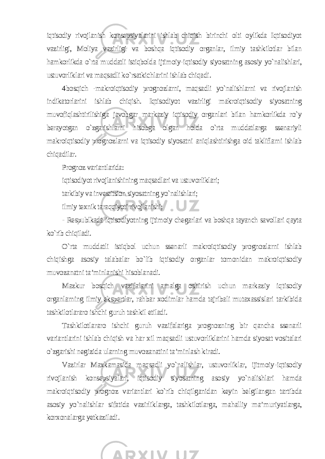 iqtisodiy rivojlanish konsepsiyalarini ishlab chiqish birinchi olti oylikda Iqtisodiyot vazirligi, Moliya vazirligi va boshqa iqtisodiy organlar, ilmiy tashkilotlar bilan hamkorlikda o`rta muddatli istiqbolda ijtimoiy-iqtisodiy siyosatning asosiy yo`nalishlari, ustuvorliklari va maqsadli ko`rsatkichlarini ishlab chiqadi . 4 bosqich -makroiqtisodiy prognozlarni, maqsadli yo`nalishlarni va rivojlanish indikatorlarini ishlab chiqish. Iqtisodiyot vazirligi makroiqtisodiy siyosatning muvofiqlashtirilishiga javobgar markaziy iqtisodiy organlari bilan hamkorlikda ro`y berayotgan o`zgarishlarni hisobga olgan holda o`rta muddatlarga ssenariyli makroiqtisodiy prognozlarni va iqtisodiy siyosatni aniqlashtirishga oid takliflarni ishlab chiqadilar . Prognoz variantlarida: iqtisodiyot rivojlanishining maqsadlari va ustuvorliklari; tarkibiy va investitsion siyosatning yo`nalishlari; ilmiy texnik taraqqiyoti rivojlanishi; - Respublkada iqtisodiyotning ijtimoiy chegarlari va boshqa tayanch savollari qayta ko`rib chiqiladi. O`rta muddatli istiqbol uchun ssenarli makroiqtisodiy prognozlarni ishlab chiqishga asosiy talabalar bo`lib iqtisodiy organlar tomonidan makroiqtisodiy muvozanatni ta’minlanishi hisoblanadi. Mazkur bosqich vazifalarini amalga oshirish uchun markaziy iqtisodiy organlarning ilmiy ekspertlar, rahbar xodimlar hamda tajribali mutaxassislari tarkibida tashkilotlararo ishchi guruh tashkil etiladi. Tashkilotlararo ishchi guruh vazifalariga prognozning bir qancha ssenarli variantlarini ishlab chiqish va har xil maqsadli ustuvorliklarini hamda siyosat vositalari o`zgarishi negizida ularning muvozanatini ta’minlash kiradi. Vazirlar Maxkamasida maqsadli yo`nalishlar, ustuvorliklar, ijitmoiy-iqtisodiy rivojlanish konsepsiyalari, iqtisodiy siyosatning asosiy yo`nalishlari hamda makroiqtisodiy prognoz variantlari ko`rib chiqilganidan keyin belgilangan tartibda asosiy yo`nalishlar sifatida vazirliklarga, tashkilotlarga, mahalliy ma’muriyatlarga, korxonalarga yetkaziladi . 