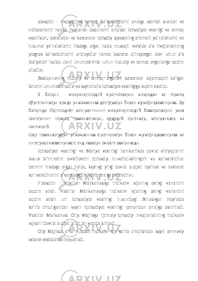 5 bosqich - maqsadli va tarmoq ko`rsatkichlarini amalga oshirish shartlari va indikatorlarini hamda rivojlanish dasturlarini aniqlash Iqtisodiyot vazirligi va tarmoq vazirliklari, tashkilotlar va korxonalar iqtisodiy siyosatning ehtimolli yo`nalishlarini va hukumat yo`nalishlarini hisobga olgan holda mustaqil ravishda o`z rivojlanishining prognoz ko`rsatkichlarini aniqlaydilar hamda bashorat qilinayotgan davr uchun o`z faoliyatlari haqida ularni umumlashtirish uchun hududiy va tarmoq organlariga taqdim qiladilar. Boshqaruvning hududiy va tarmoq organlari korxonalar bajarmoqchi bo`lgan ishlarini umumlashtiradilar va keyinchalik Iqtiosdiyot vazirligiga taqdim etadilar . 6 босқич - макроиқтисодий прогнозларни мақсадли ва тармоқ кўрсаткичлари ҳамда ривожланиш дастурлари билан мувофиқлаштириш . Бу босқичда Иқтисодиёт вазирлигининг макроиқтиосдий башоратларни реал секторнинг тармоқ ташкилотлари , ҳудудий органлар , вазирликлар ва ижтимоий соҳа ташкилотлари ривожланиш прогнозлари билан мувофиқлаштириш ва интеграциялаштиришга оид ишлари амалга оширилади . Iqtisodiyot vazirligi va Moliya vazirligi hamkorlikda davlat ehtiyojlarini resurs ta’minotini tavsiflovchi iqtiosdiy muvofiqlashtirgich va ko`rsatkichlar tizimini hisobga olgan holda, keyingi yilgi davlat budjeti loyihasi va bashorat ko`rsatkichlarini o`zaro bog`liqligini amalga oshiradilar. 7 bosqich - Vazirlar Mahkamasiga indikativ rejaning oxirgi variantini taqdim etish. Vazirlar Mahkamasiga indikativ rejaning oxirgi variantini taqdim etishi uni Iqtisodiyot vazirligi huzuridagi Birlashgan Hay’atda ko`rib chiqilganidan keyin Iqtisodiyot vazirligi tomonidan amalga oshiriladi. Vazirlar Mahkamasi Oliy Majlisga ijtimoiy-iqtisodiy rivojlanishning indikativ rejasini Davlat budjeti bilan bir vaqtda kiritadi. Oliy Majlisda o`rta muddatli indikativ reja ko`rib chiqilishidan keyin ommaviy axborot vositalarida chop etiladi. 