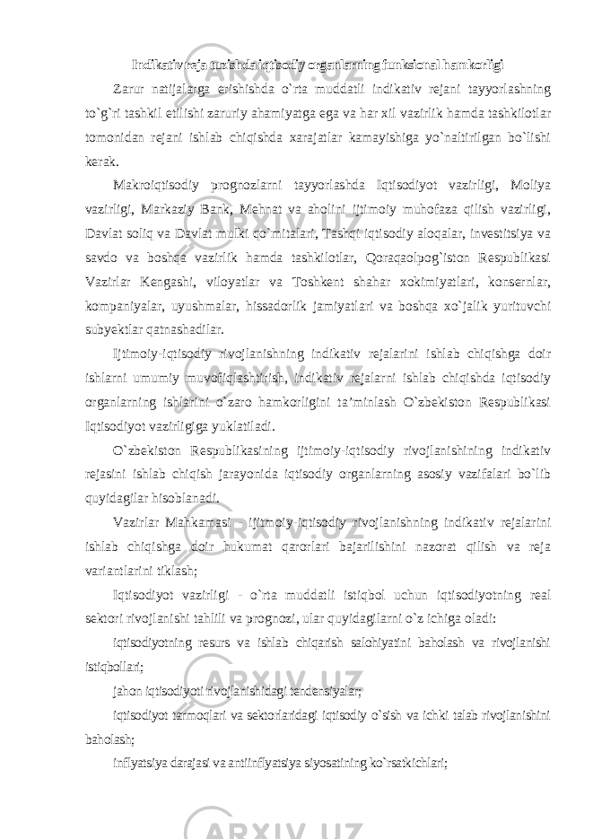 Indikativ reja tuzishda iqtisodiy organlarning funksional hamkorligi Zarur natijalarga erishishda o`rta muddatli indikativ rejani tayyorlashning to`g`ri tashkil etilishi zaruriy ahamiyatga ega va har xil vazirlik hamda tashkilotlar tomonidan rejani ishlab chiqishda xarajatlar kamayishiga yo`naltirilgan bo`lishi kerak. Makroiqtisodiy prognozlarni tayyorlashda Iqtisodiyot vazirligi, Moliya vazirligi, Markaziy Bank, Mehnat va aholini ijtimoiy muhofaza qilish vazirligi, Davlat soliq va Davlat mulki qo`mitalari, Tashqi iqtisodiy aloqalar, investitsiya va savdo va boshqa vazirlik hamda tashkilotlar, Qoraqaolpog`iston Respublikasi Vazirlar Kengashi, viloyatlar va Toshkent shahar xokimiyatlari, konsernlar, kompaniyalar, uyushmalar, hissadorlik jamiyatlari va boshqa xo`jalik yurituvchi subyektlar qatnashadilar. Ijtimoiy-iqtisodiy rivojlanishning indikativ rejalarini ishlab chiqishga doir ishlarni umumiy muvofiqlashtirish, indikativ rejalarni ishlab chiqishda iqtisodiy organlarning ishlarini o`zaro hamkorligini ta’minlash O`zbekiston Respublikasi Iqtisodiyot vazirligiga yuklatiladi. O`zbekiston Respublikasining ijtimoiy-iqtisodiy rivojlanishining indikativ rejasini ishlab chiqish jarayonida iqtisodiy organlarning asosiy vazifalari bo`lib quyidagilar hisoblanadi. Vazirlar Mahkamasi - ijitmoiy-iqtisodiy rivojlanishning indikativ rejalarini ishlab chiqishga doir hukumat qarorlari bajarilishini nazorat qilish va reja variantlarini tiklash; Iqtisodiyot vazirligi - o`rta muddatli istiqbol uchun iqtisodiyotning real sektori rivojlanishi tahlili va prognozi, ular quyidagilarni o`z ichiga oladi: iqtisodiyotning resurs va ishlab chiqarish salohiyatini baholash va rivojlanishi istiqbollari; jahon iqtisodiyoti rivojlanishidagi tendensiyalar; iqtisodiyot tarmoqlari va sektorlaridagi iqtisodiy o`sish va ichki talab rivojlanishini baholash; inflyatsiya darajasi va antiinflyatsiya siyosatining ko`rsatkichlari; 