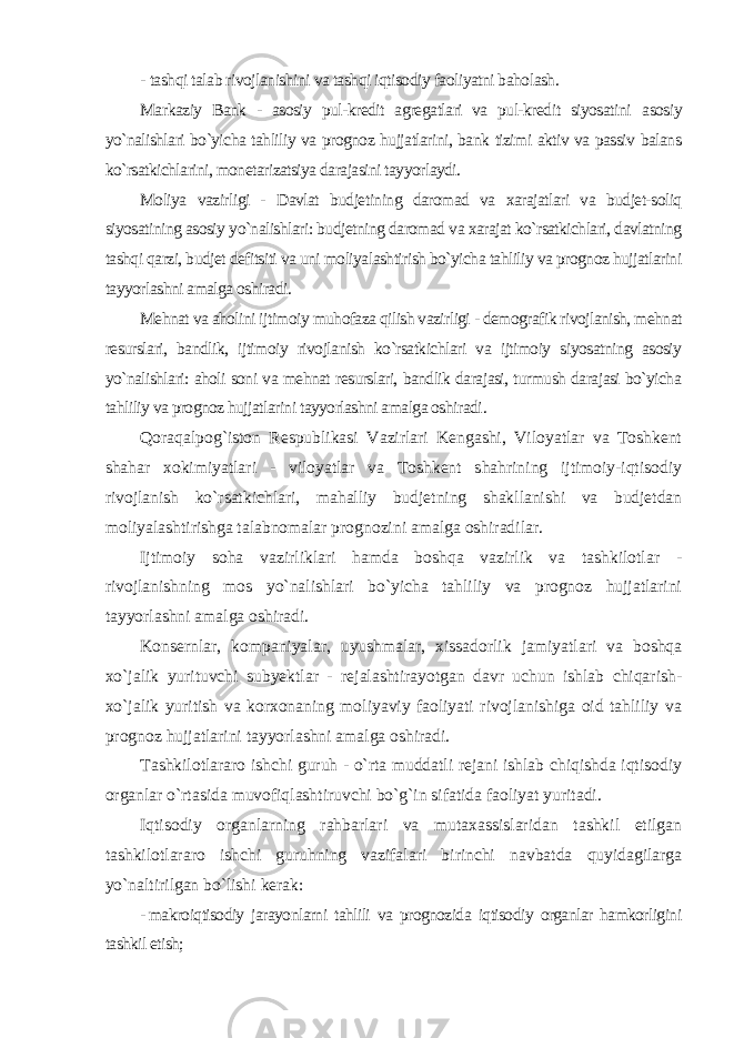 - tashqi talab rivojlanishini va tashqi iqtisodiy faoliyatni baholash. Markaziy Bank - asosiy pul-kredit agregatlari va pul-kredit siyosatini asosiy yo`nalishlari bo`yicha tahliliy va prognoz hujjatlarini, bank tizimi aktiv va passiv balans ko`rsatkichlarini, monetarizatsiya darajasini tayyorlaydi. Moliya vazirligi - Davlat budjetining daromad va xarajatlari va budjet-soliq siyosatining asosiy yo`nalishlari: budjetning daromad va xarajat ko`rsatkichlari, davlatning tashqi qarzi, budjet defitsiti va uni moliyalashtirish bo`yicha tahliliy va prognoz hujjatlarini tayyorlashni amalga oshiradi. Mehnat va aholini ijtimoiy muhofaza qilish vazirligi - demografik rivojlanish, mehnat resurslari, bandlik, ijtimoiy rivojlanish ko`rsatkichlari va ijtimoiy siyosatning asosiy yo`nalishlari: aholi soni va mehnat resurslari, bandlik darajasi, turmush darajasi bo`yicha tahliliy va prognoz hujjatlarini tayyorlashni amalga oshiradi . Qoraqalpog`iston Respublikasi Vazirlari Kengashi, Viloyatlar va Toshkent shahar xokimiyatlari - viloyatlar va Toshkent shahrining ijtimoiy-iqtisodiy rivojlanish ko`rsatkichlari, mahalliy budjetning shakllanishi va budjetdan moliyalashtirishga talabnomalar prognozini amalga oshiradilar. Ijtimoiy soha vazirliklari hamda boshqa vazirlik va tashkilotlar - rivojlanishning mos yo`nalishlari bo`yicha tahliliy va prognoz hujjatlarini tayyorlashni amalga oshiradi. Konsernlar, kompaniyalar, uyushmalar, xissadorlik jamiyatlari va boshqa xo`jalik yurituvchi subyektlar - rejalashtirayotgan davr uchun ishlab chiqarish- xo`jalik yuritish va korxonaning moliyaviy faoliyati rivojlanishiga oid tahliliy va prognoz hujjatlarini tayyorlashni amalga oshiradi. Tashkilotlararo ishchi guruh - o`rta muddatli rejani ishlab chiqishda iqtisodiy organlar o`rtasida muvofiqlashtiruvchi bo`g`in sifatida faoliyat yuritadi. Iqtisodiy organlarning rahbarlari va mutaxassislaridan tashkil etilgan tashkilotlararo ishchi guruhning vazifalari birinchi navbatda quyidagilarga yo`naltirilgan bo`lishi kerak: - makroiqtisodiy jarayonlarni tahlili va prognozida iqtisodiy organlar hamkorligini tashkil etish; 